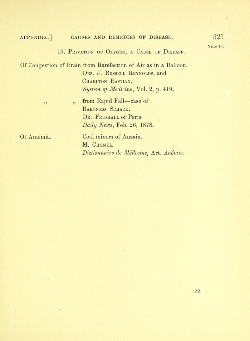 19. Privation of Oxygen, a Cause of Disease. Note 14. Of Congestiou of Brain from Rarefaction of Air as in a Balloon. Drs. J. Russell Reynolds, and Charlton Bastian. System of Medicine, Vol. 2, p. 419. „ from Rapid Fall—case of Baroness Schack. Dr. Fridhall of Paris. Daily News, Feb. 26, 1878. Of Auasmia. Coal miners of Anzain. M, Chomel. DicHonnaire de Medecine, Art, Anemie. ZZ