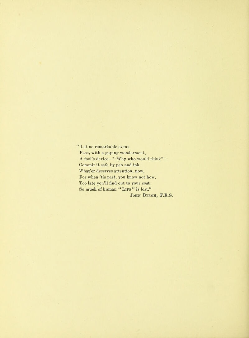  Let no remarkable event Pass, with a gaping- wonderment, A fool's device— Why who would thiTik— Commit it safe by pen and ink What'er deserves attention, now, For when 'tis past, you know not how, Too late you'll find out to your cost So much of human Lipe is lost. John Byrom, F.R.S,