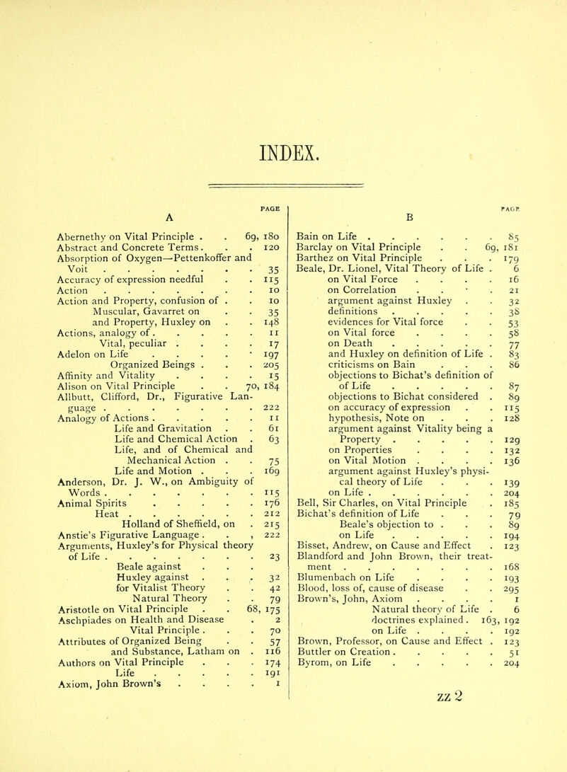 INDEX. Abernethy on Vital Principle . . 6g, i8o Abstract and Concrete Terms. . .120 Absorption of Oxygen—PettenkolTer and Voit 35 Accuracy of expression needful . .115 Action 10 Action and Property, confusion of . .10 Muscular, Gavarret on • • 35 and Property, Huxley on . . 148 Actions, analogy of 11 Vital, peculiar .... 17 Adelon on Life . . . . • 197 Organized Beings . . . 205 Affinity and Vitality .... 15 Alison on Vital Principle . . 70, 184 Allbutt, Clifford, Dr., Figurative Lan- guage 222 Analogy of Actions 11 Life and Gravitation . . 5i Life and Chemical Action . 63 Life, and of Chemical and Mechanical Action . . 75 Life and Motion . . . 169 Anderson, Dr. J. W., on Ambiguity of Words 115 Animal Spirits 176 Heat 212 Holland of Sheffield, on . 215 Anstie's Figurative Language . . , 222 Arguments, Huxley's for Physical theory of Life 23 Beale against Huxley against . . -32 for Vitalist Theory . . 42 Natural Theory . . 79 Aristotle on Vital Principle . . 68, 175 Aschpiades on Health and Disease . 2 Vital Principle ... 70 Attributes of Organized Being . . 57 and Substance, Latham on . 116 Authors on Vital Principle . . -174 Life 191 Axiom, John Brown's . . . . i B Bain on Life Barclay on Vital Principle . . 6g, Barthez on Vital Principle Beale, Dr. Lionel, Vital Theory of Life on Vital Force on Correlation argument against Huxley definitions .... evidences for Vital force on Vital force on Death .... and Huxley on definition of Life criticisms on Bain objections to Bichat's definition of of Life .... objections to Bichat considered on accuracy of expression hypothesis. Note on argument against Vitality being : Property .... on Properties on Vital Motion . argument against Huxley's physi- cal theory of Life on Life ..... Bell, Sir Charles, on Vital Principle Bichat's definition of Life Beale's objection to . on Life .... Bisset, Andrew, on Cause and Effect Blandford and John Brown, their treat- ment ...... Blumenbach on Life Blood, loss of, cause of disease Brown's, John, Axiom Natural theory of Life doctrines explained. 163, on Life . Brown, Professor, on Cause and Effect Buttler on Creation .... Byrom, on Life .... zz2