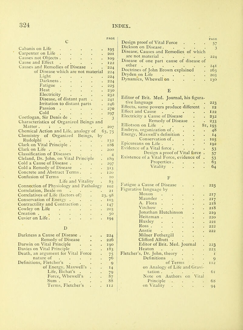 PAGE c Cabanis on Life ..... 195 Carpenter on Life ..... 201 Causes not Objects 109 Cause and Effect ..... 122 Causes and Remedies of Disease . . 224 of Disease which are not material 224 Light ..... 224 Darkness ..... 224 Fatigue ..... 225 Heat 230 Electricity .... 232 Disease, of distant part . . 241 Irritation to distant parts . 246 Passion ..... 270 Cold 297 Coetlogan, Sir Denis de . . . . 3 Characteristics of Organized Beings and Matter . : . . . . 207 Chemical Action and Life, analogy of 63, 75 Chemistry of Organized Beings, by Rudolphi 132 Clark on Vital Principle .... 186 Clark on Life ...... 200 Classification of Diseases ... 4 Cleland, Dr. John, on Vital Principle . 189 Cold a Cause of Disease .... 297 Cold a Remedy of Disease . . . 313 Concrete and Abstract Terms . . . 120 Confusion of Terms . . . . xo Life and Vitality . 83 Connection of Physiology and Pathology 102 Correlation, Beale on . . . .21 Correlatives of Life (factors of) . 23, 98 Conservation of Energy .... 103 Contractility and Contraction . . . 147 Cowley on Life 203 Creation ....... 50 Cuvier on Life ...... 194 D Darkness a Cause of Disease . . . 224 Remedy of Disease . . 226 Darwin on Vital Principle . . . 190 Davies on Vital Principle . . . 183 Death, an argument for Vital Force . 75 nature of 76 Definitions, Fletcher's . . . . g of Energy, Maxwell's . . 14 Life, Bichat's ... 79 Force, Whewell's . . 87 Sum 88 Terms, Fletcher's . . 112 PAGE Design proof of Vital Force ... 57 Dickson on Disease ..... 3 Disease, Causes and Remedies of which are not material . . . . . 224 Disease of one part cause of disease of other 241 Doctrines of John Brown explained . 163 Dryden on Life 203 Dynamics, Whewell on . . . . 130 E Editor of Brit. Med. Journal, his figura- tive language ..... 223 Effects, same powers produce different . 12 Effect and Cause ..... 122 Electricity a Cause of Disease . . 232 Remedy of Disease . . 233 Elliotson on Life .... 81, 193 Embryo, organization of. . . .48 Energy, Maxwell's definition ... 14 Conservation of. . . . 103 Epicureans on Life . . . . • 192 Evidence of a Vital force . . . -53 Design a proof of Vital force . 57 Existence of a Vital Force, evidence of . 53 Properties.... 63 Vitality .... 64 F Fatigue a Cause of Disease . . . 225 Figurative language by Moxon ..... 217 Maunder ..... 217 A. Flora . . . . .218 Virchow ..... 218 Jonathan Hutchinson . . 219 Heitzman . . •. . . 220 Huxley 221 Ross ...... 222 Anstie ..... 222 Milner Fothergill Clifford Albutt .... Editor of Brit. Med. Journal . 223 Heaton 223 Fletcher's, Dr. John, theory . . . i Definitions .... 9 of Terms . . 112 on Analogy of Life and Gravi- tation ..... 61 Note on Authors on Vital Principle ... . .68 on Vitality .... 94