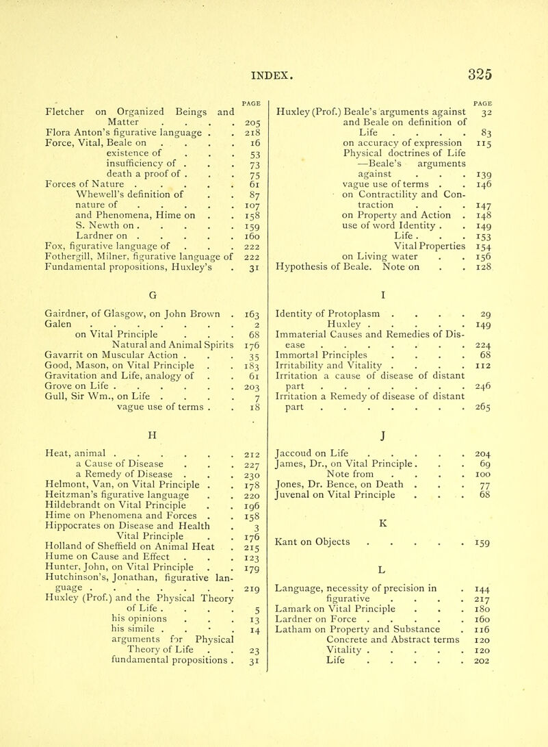 Fletcher on Organized Beings and Matter Flora Anton's figurative language Force, Vital, Beale on existence of insufficiency of . death a proof of . Forces of Nature . Whewell's definition of nature of . . . and Phenomena, Hime on S. Newth on . Lardner on . Fox, figurative language of Fothergill, IVIilner, figurative language of Fundamental propositions, Huxley's Gairdner, of Glasgow, on John Brown Galen ...... on Vital Principle Natural and Animal Spirit Gavarrit on Muscular Action . Good, Mason, on Vital Principle Gravitation and Life, analogy of Grove on Life ..... Gull, Sir Wm., on Life . vague use of terms . H Heat, animal ..... a Cause of Disease a Remedy of Disease . Helmont, Van, on Vital Principle . Heitzman's figurative language Hildebrandt on Vital Principle Hime on Phenomena and Forces . Hippocrates on Disease and Health Vital Principle Holland of Sheffield on Animal Heat Hume on Cause and Effect Hunter, John, on Vital Principle Hutchinson's, Jonathan, figurative Ian guage Huxley (Prof.) and the Physical Theory of Life . his opinions his simile . arguments for Physical Theory of Life fundamental propositions 205 218 i6 53 73 75 61 87 107 158 159 160 222 222 31 163 2 68 176 35 183 61 203 7 18 212 227 230 178 220 ig6 158 3 176 215 123 179 219 5 13 14 23 31 Huxley (Prof.) Beale's arguments against and Beale on definition of Life .... on accuracy of expression Physical doctrines of Life —Beale's arguments against vague use of terms . ■ on Contractility and Con- traction on Property and Action use of word Identity . Life . Vital Properties on Living water Hypothesis of Beale. Note on Identity of Protoplasm .... Huxley ..... Immaterial Causes and Remedies of Dis- ease ....... Immortal Principles .... Irritability and Vitality .... Irritation a cause of disease of distant part ....... Irritation a Remedy of disease of distant part J Jaccoud on Life James, Dr., on Vital Principle Note from Jones, Dr. Bence, on Death Juvenal on Vital Principle K Kant on Objects Language, necessity of precision in figurative . . . . Lamark on Vital Principle Lardner on Force . . . . . Latham on Property and Substance Concrete and Abstract terms Vitality Life 32 83 5 139 146 147 148 149 153 154 156 128 29 149 224 68 112 246 265 204 69 100 77 68 159 144 217 180 160 116 120 120 202