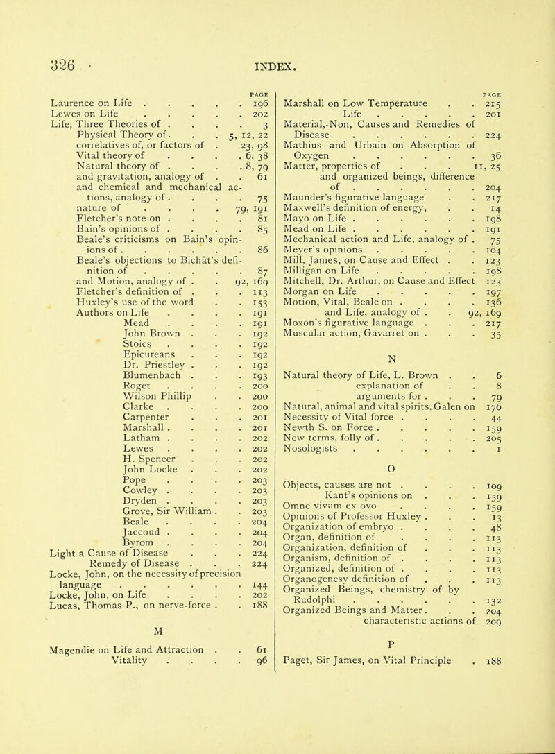 PAGE Laurence on Life ..... ig6 Lewes on Life ..... 202 Life, Three Theories of . . . . 3 Physical Theory of. . . 5, 12, 22 correlatives of, or factors of . 23, 98 Vital theory of . . . . 6, 38 Natural theory of . . . . 8, 79 and gravitation, analogy of . .61 and chemical and mechanical ac- tions, analogy of. . . -75 nature of .... 79, 191 Fletcher's note on . . . .81 Bain's opinions of . . . -85 Beale's criticisms on Bain's opin- ions of. . . . . .86 Beale's objections to Bichat's defi- nition of . . . . -87 and Motion, analogy of . . 92, 169 Fletcher's definition of . . .113 Huxley's use of the word . . 153 Authors on Life .... 191 Mead .... 191 John Brown . . . 192 Stoics .... 192 Epicureans . . . 192 Dr. Priestley . . . 192 Blumenbach . . . 193 Roget .... 200 Wilson Phillip . . 200 Clarke .... 200 Carpenter . . . 201 Marshall .... 201 Latham .... 202 Lewes .... 202 H. Spencer . . . 202 John Locke . . . 202 Pope .... 203 Cowley .... 203 Dryden .... 203 Grove, Sir William . . 203 Beale .... 204 Jaccoud .... 204 Byrom .... 204 Light a Cause of Disease . . . 224 Remedy of Disease . . . 224 Locke, John, on the necessity of precision language ...... 144 Locke, John, on Life .... 202 Lucas, Thomas P., on nerve-force . . 188 M Magendie on Life and Attraction . . 61 Vitality .... 96 PAGE Marshall on Low Temperature . . 215 Life 201 Material,-Non, Causes and Remedies of Disease ...... 224 Mathius and Urbain on Absorption of Oxygen ...... 36 Matter, properties of . . . 11,25 and organized beings, difference of ..... . 204 Maunder's figurative language . . 217 Maxwell's definition of energy, . . 14 Mayo on Life ...... 198 Mead on Life . . . . . .191 Mechanical action and Life, analogy of . 75 Meyer's opinions ..... 104 Mill, James, on Cause and Effect . . 123 Milligan on Life ..... 198 Mitchell, Dr. Arthur, on Cause and Effect 123 Morgan on Life ..... 197 Motion, Vital, Beale on .... 136 and Life, analogy of . . 92, 169 Moxon's figurative language . . . 217 Muscular action, Gavarret on . . .35 N Natural theory of Life, L. Brown . . 6 explanation of . . 8 arguments for ... 79 Natural, animal and vital spirits, Galen on 176 Necessity of Vital force .... 44- Newth S. on Force ..... 159 New terms, folly of. . . . . 205 Nosologists ...... I O Objects, causes are not .... log Kant's opinions on . . . 159 Omne vivum ex ovo .... 159 Opinions of Professor Huxley ... 13 Organization of embryo .... 48 Organ, definition of . . . .113 Organization, definition of . . .113 Organism, definition of . . . .113 Organized, definition of . . . .113 Organogenesy definition of . . .113 Organized Beings, chemistry of by Rudolphi ...... 132 Organized Beings and Matter . . . 204 characteristic actions of 209 P Paget, Sir James, on Vital Principle . 188