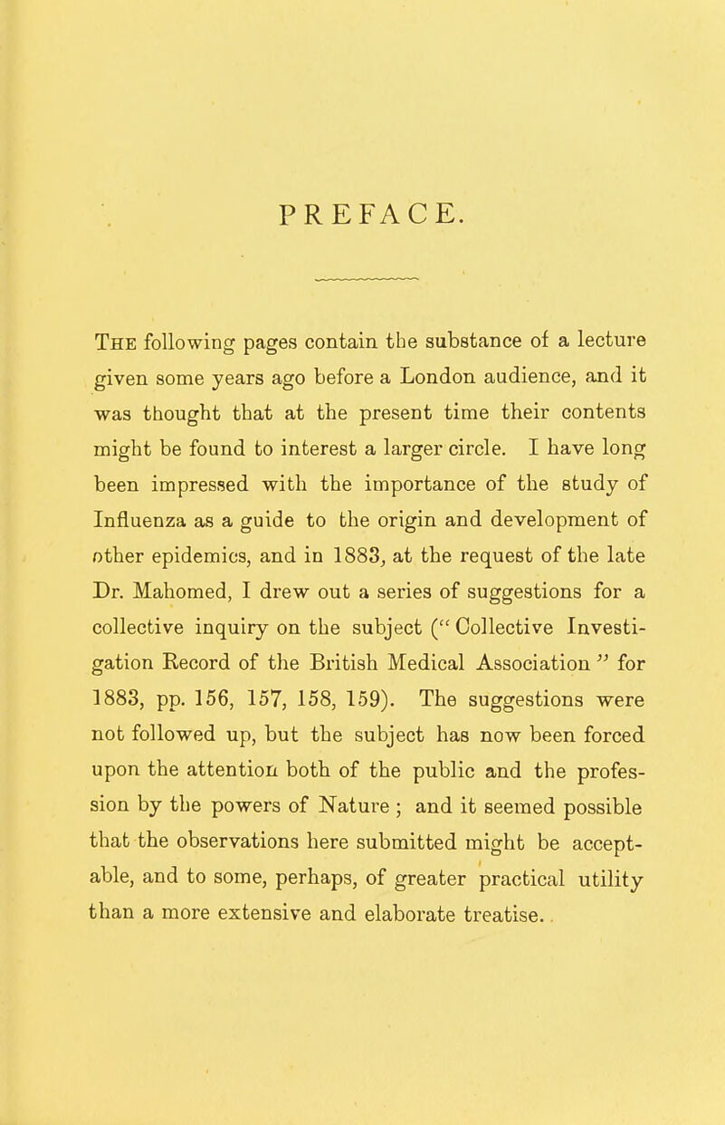 PREFACE. The following pages contain the substance of a lecture given some years ago before a London audience, and it was thought that at the present time their contents might be found to interest a larger circle. I have long been impressed with the importance of the study of Influenza as a guide to the origin and development of other epidemics, and in 1883, at the request of the late Dr. Mahomed, I drew out a series of suggestions for a collective inquiry on the subject ( Collective Investi- gation Kecord of the British Medical Association for 1883, pp. 156, 157, 158, 159). The suggestions were not followed up, but the subject has now been forced upon the attention both of the public and the profes- sion by the powers of Nature ; and it seemed possible that the observations here submitted might be accept- able, and to some, perhaps, of greater practical utility than a more extensive and elaborate treatise.