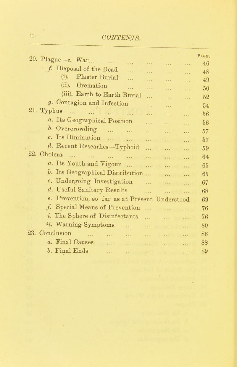 ii. 20. Plague—e. War /. Disposal of the Dead (i) . Plaster Burial (ii) . Cremation Paoe. 46 48 49 50 (ill). Earth to Earth Burial 52 g. Contagion and Infection 54 21. Typhus \ a. Its Geographical Position b. Overcrowding 57 c. Its Diminution ... .,. 517 d. Recent Researhes—Typhoid 59 22. Cholera ... ... ... a. Its Youth and Vigour 65 6. Its Geographical Distribution ... , 65 c. Undergoing Investigation 67 d. Useful Sanitary Results 68 e. Prevention, so far as at Present Understood 69 /. Special Means of Prevention 76 i. The Sphere of Disinfectants 76 ii. Warning Symptoms 80 23. Conclusion 86 a. Final Causes 88 b. Final Ends 89 56 56