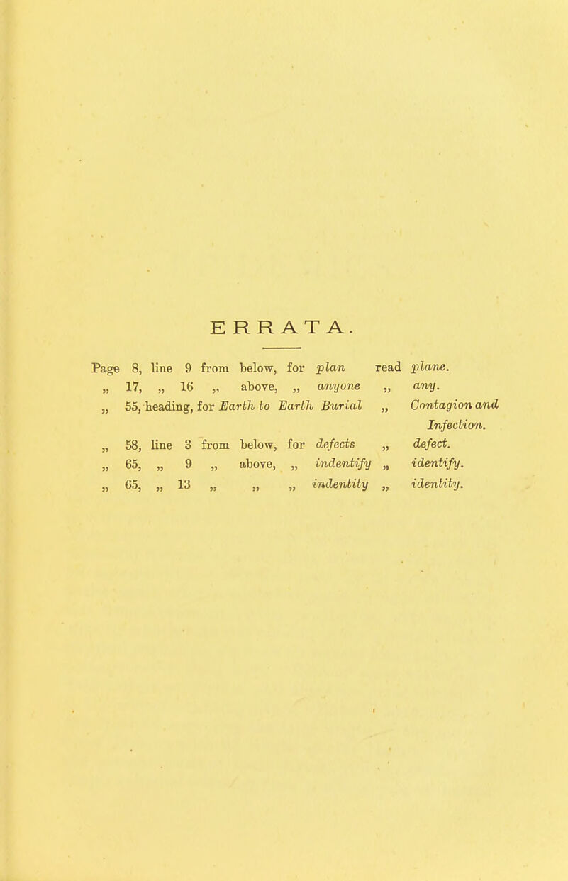 ERRATA. Page 8, line 9 from below, for plan read plane. 17, „ 16 „ above, „ anyone 55, heading, for Earth to Earth Burial 58, line 3 from below, for defects 65, „ 9 „ above, „ indentify 65, „ 13 „ „ „ indentity any. Contagion and Infection, defect, identify, identity.