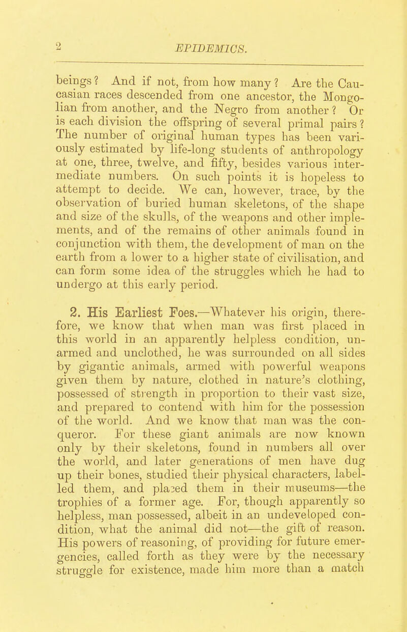 beipgs ? And if not, from how many ? Are the Cau- casian races descended from one ancestor, the Mongo- lian from another, and the Negro from another ? Or is each division the offspring of several primal pairs ? The number of original human types has been vari- ously estimated by life-long students of anthropology at one, three, twelve, and fifty, besides various inter- mediate numbers. On such points it is hopeless to attempt to decide. We can, however, trace, by the observation of buried human skeletons, of the shape and size of the skulls, of the weapons and other imple- ments, and of the remains of other animals found in conjunction with them, the development of man on the earth from a lower to a higher state of civilisation, and can form some idea of the struggles which he had to undergo at this early period. 2. His Earliest Foes.—Whatever his origin, there- fore, we know that when man was first placed in this world in an apparently helpless condition, un- armed and unclothed, he was surrounded on all sides by gigantic animals, armed with powerful weapons given them by nature, clothed in nature^s clothing, possessed of strength in proportion to their vast size, and prepared to contend with liini for the possession of the world. And we know that man was the con- queror. For these giant animals are now known only by their skeletons, found in numbers all over the world, and later generations of men have dug up their bones, studied their physical characters, label- led them, and placed them in their museums—the trophies of a former age. For, though appai-ently so helpless, man possessed, albeit in an undeveloped con- dition, what the animal did not—the gift of reason. His powers of reasoning, of providing for future emer- gencies, called forth as they were by the necessary strusfsfle for existence, made him nioi'e than a match