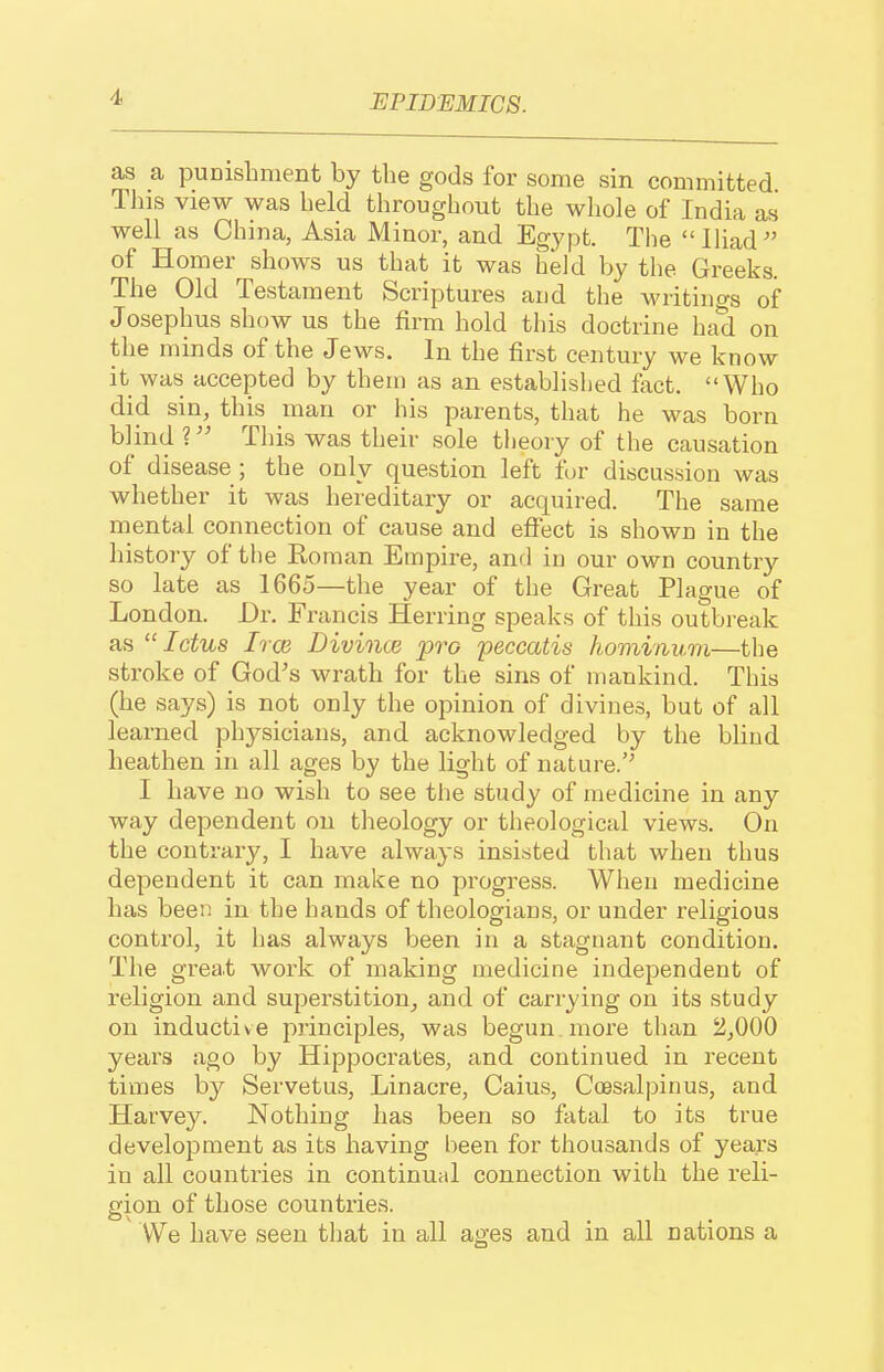 as a puDisbment by the gods for some sin committed This view was held throughout the whole of India as well as China, Asia Minor, and Egypt. The Ihad of Homer shows us that it was held by the Greeks. The Old Testament Scriptures and the writings of Josephus show us the firm hold this doctrine had on the minds of the Jews. In the first century we know it was accepted by them as an established fact. Who did sin, this man or his parents, that he was born blind ?This was their sole theory of the causation of disease ; the only question left for discussion was whether it was hereditary or acquired. The same mental connection of cause and effect is shown in the history of the Roman Empire, and in our own country so late as 1665—the year of the Great Plague of London. Dr. Francis Herring speaks of this outbreak as  Ictus Irce Divince pro peccatis hominum—the stroke of God's wrath for the sins of mankind. This (he says) is not only the opinion of divines, but of all learned physicians, and acknowledged by the blind heathen in all ages by the light of nature.'^ I have no wish to see the study of medicine in any way dependent on theology or theological views. On the contrary, I have always insisted that when thus dependent it can make no progress. When medicine has been in the hands of theologians, or under religious control, it has always been in a stagnant condition. The great work of making medicine independent of religion and superstition, and of carrying on its study on inductive principles, was begun, more than 2,000 years ago by Hippocrates, and continued in recent times by Servetus, Linacre, Caius, Coesalpinus, and Harvey. Nothing has been so fatal to its true development as its having been for thousands of years in all countries in continual connection with the reli- gion of those countries. We have seen that in all ages and in all nations a