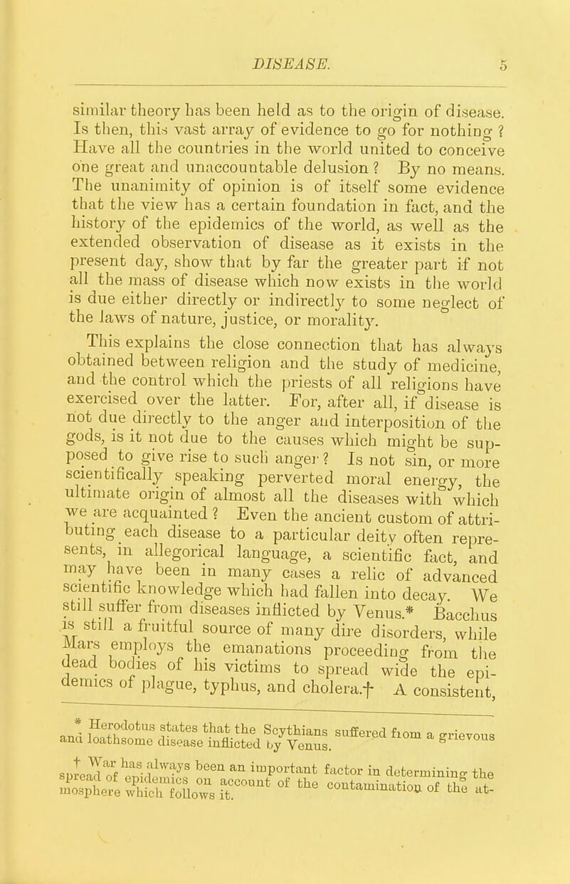 similar theory has been held as to the origin of disease. Is tlien, this vast arx'ay of evidence to go for nothing ? Have all the countries in the world united to conceive one great and unaccountable delusion ? By no means. The unanimity of opinion is of itself some evidence that the view has a certain foundation in fact, and the history of the epidemics of the world, as well as the extended observation of disease as it exists in the present day, show that by far the greater part if not all the mass of disease which now exists in the world is due either directly or indirectly to some neglect of the laws of nature, justice, or moralit3^ This explains the close connection that has always obtained between religion and the study of medicine, and the control which the priests of all religions have exercised over the latter. For, after all, if disease is not due directly to the anger and interposition of the gods, is it not due to the causes which might be sup- posed to give rise to such angei' ? Is not sin, or more scientifically speaking perverted moral energy, the ultimate oi-igin of almost all the diseases with which we are acquainted ? Even the ancient custom of attri- buting each disease to a particular deitv often repre- sents, m allegorical language, a scientific fact, and may have been in many cases a relic of advanced scientific knowledge which had fallen into decay We still suffer from diseases inflicted by Venus.* Bacchus IS still a fruitful source of many dire disorders, while Mars employs the emanations proceeding from the dead bodies of his victims to spread wide the epi- demics of plague, typhus, and cholera.f A consistent and S^t'h?*'' r^^^l^^^ Scythians suffered fiom a grievous ana loathsome disease inflicted by Venus. S^^ievous sweS^^l?^''-^' io^portant factor in determining the Spt?eXdrfrw3?t!'^^' -utaminatio.of thS at!