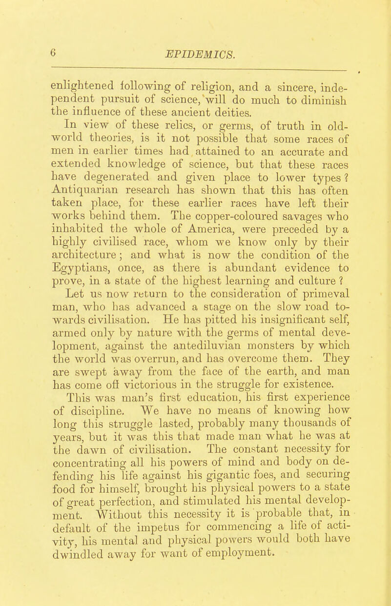 enlightened ^ollowing of religion, and a sincere, inde- pendent pursuit of science,'will do much to diminish the influence of these ancient deities. In view of these relics, or germs, of truth in old- world theories, is it not possible that some races of men in earlier times had attained to an accurate and extended knowledge of science, but that these races have degenerated and given place to lower types ? Antiquarian research has shown that this has often taken place, for these earlier races have left their works behind them. The copper-coloured savages who inhabited the whole of America, were preceded by a highly civilised race, whom we know only by their architecture; and what is now the condition of the Egyptians, once, as there is abundant evidence to prove, in a state of the highest learning and culture ? Let us now return to the consideration of primeval man, who has advanced a stage on the slow road to- wards civilisation. He has pitted his insignificant self, armed only by nature with the germs of mental deve- lopment, against the antediluvian monsters by which the world was overrun, and has overcome them. They are swept away from the face of the earth, and man has come off victorious in the struggle for existence. This was man's first education, his first experience of discipline. We have no means of knowing how long this struggle lasted, probably many thousands of years, but it was this that made man what he was at the dawn of civilisation. The constant necessity for concentrating all his powers of mind and body on de- fending his life against his gigantic foes, and securing food for himself, brought his physical powers to a state of great perfection, and stimulated his mental develop- ment. Without this necessity it is ' probable that, in default of the impetus for commencing a life of acti- vity, his mental and physical powers would both have dwindled away for want of employment.