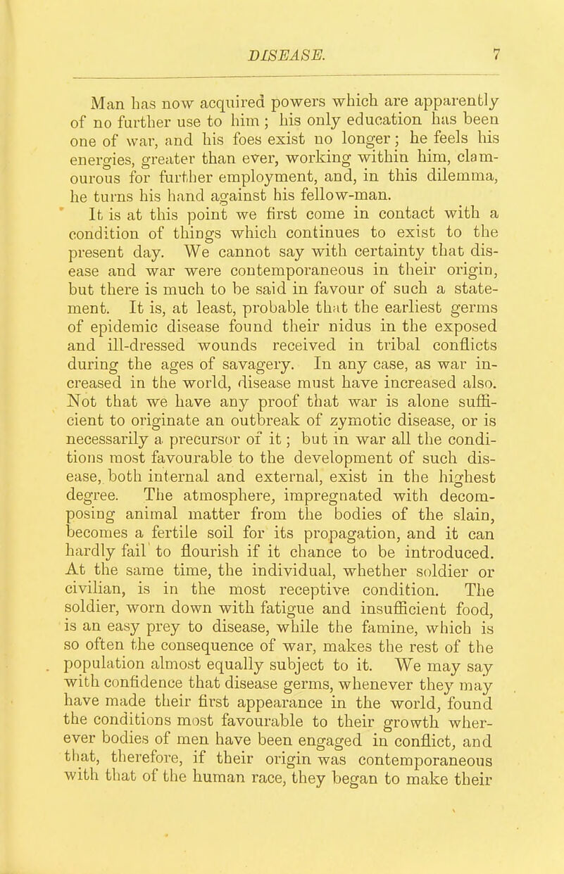 Man has now acquired powers which are apparently of no further use to him ; his only education has been one of war, and his foes exist no longer he feels his energies, greater than ever, working within him, clam- ourous for further employment, and, in this dilemma, he turns his hand against his fellow-man. It is at this point we first come in contact with a condition of things which continues to exist to the present day. We cannot say with certainty that dis- ease and war were contemporaneous in their origin, but there is much to be said in favour of such a state- ment. It is, at least, probable that the earliest germs of epidemic disease found their nidus in the exposed and ill-dressed wounds received in tribal conflicts during the ages of savagery. In any case, as war in- creased in the world, disease must have increased also. Not that we have any proof that war is alone suffi- cient to originate an outbreak of zymotic disease, or is necessarily a precursor of it; but in war all the condi- tions most favourable to the development of such dis- ease, both internal and external, exist in the highest degree. The atmosphere^ impregnated with decom- posing animal matter from the bodies of the slain, becomes a fertile soil for its propagation, and it can hardly fail to flourish if it chance to be introduced. At the same time, the individual, whether soldier or civilian, is in the most receptive condition. The soldier, worn down with fatigue and insufficient food, is an easy prey to disease, while the famine, which is so often the consequence of war, makes the rest of the population almost equally subject to it. We may say with confidence that disease germs, whenever they may have made their first appearance in the world, found the conditions most favourable to their growth wher- ever bodies of men have been engaged in conflict, and that, therefore, if their origin was contemporaneous with that of the human race, they began to make their