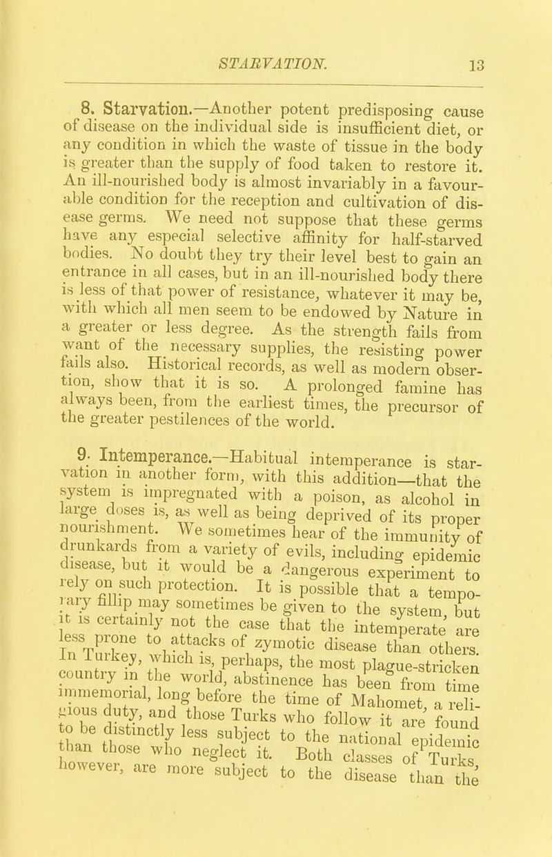 8. Starvation.—Another potent predisposing cause of disease on the individual side is insufficient diet, or any condition in which the waste of tissue in the body is greater than the supply of food taken to restore it. An ill-nourished body is almost invariably in a favour- able condition for the reception and cultivation of dis- ease germs. We need not suppose that these germs have any especial selective affinity for half-starved bodies. No doubt they try their level best to gain an entrance in all cases, but in an ill-nourished body there is less of that power of resistance, whatever it may be, with which all men seem to be endowed by Natui-e in a greater or less degree. As the strength fails from want of the _ necessary supplies, the resisting power tails also. Historical records, as well as modern obser- tion, show that it is so. A prolonged famine has always been, from tlie earliest times, the precursor of the greater pestilences of the world. 9- Intemperance.—Habitual intemperance is star- vation in another form, with this addition—that the system is itnpregnated with a poison, as alcohol in large chases is, as well as being deprived of its proper nourishment. We sometimes hear of the immunity of drunkards from a variety of evils, including epidemic disease, bu it wou d be a dangerous experiment to lely on such protection. It is possible that a tempo- rary fallip may sometimes be given to the system but U IS certainly not the case that the intemperaTj are IutK: ^-,'^f.^ksof -y-otic disease tin otheiu In Tuike^, which is, perhaps, the most plague-stricken country m the world, abstinence has been from thne immemorial, long before the time of Mahomet a rX- j:ious duty, and those Turks who follow itTre found o be distmctly less subject to the nadonal epidemic ilvan those who neglect it. Both classes of Tu ks however, are more subject to the disease than the