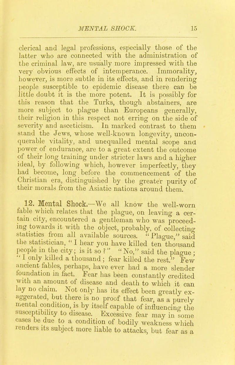 clerical and legal professions, especially those of the latter who are connected with the administration of the criminal law, are usually more impressed with the very obvious effects of intemperance. Immorality^ however^ is more subtle in its effects, and in rendering })eople susceptible to epidemic disease there can be little doubt it is the more potent. It is possibly for this reason that the Turks, though abstainers, are more subject to plague than Europeans generally, their religion in this respect not erring on the side of severity and asceticism. In marked contrast to them stand the Jews, whose well-known longevity, uncon- querable vitality, and unequalled mental scope and power of endurance, are to a great extent the outcome of their long training under stricter laws and a higher ideal, by following which, however imperfectly, they had become, long before the commencement of the Christian era, distinguished by the greater purity of their morals from the Asiatic nations around them. 12. Mental Shock.—We all know the well-worn fable which relates that the plague, on leaving a cer- tain city, encountered a gentleman who was proceed- ing towards it with the object, probably, of collecting statistics from all available sources.  Plague, said the statistician,  I hear you have killed ten thousand people in the city; is it so ?  No, said the plague ;  I only killed a thousand ; fear killed the rest. Few ancient fables, perhaps, have ever had a more slender foundation in fact. Fear has been constantly credited with an amount of disease and death to which it can lay no claim. Not only has its effect been greatly ex- aggerated, but there is no proof that fear, as a purely mental condition, is by itself capable of influencing the susceptibihcy to disease. Excessive fear may in some cases be due to a condition of bodily weakness which renders its subject more liable to attacks, but fear as a