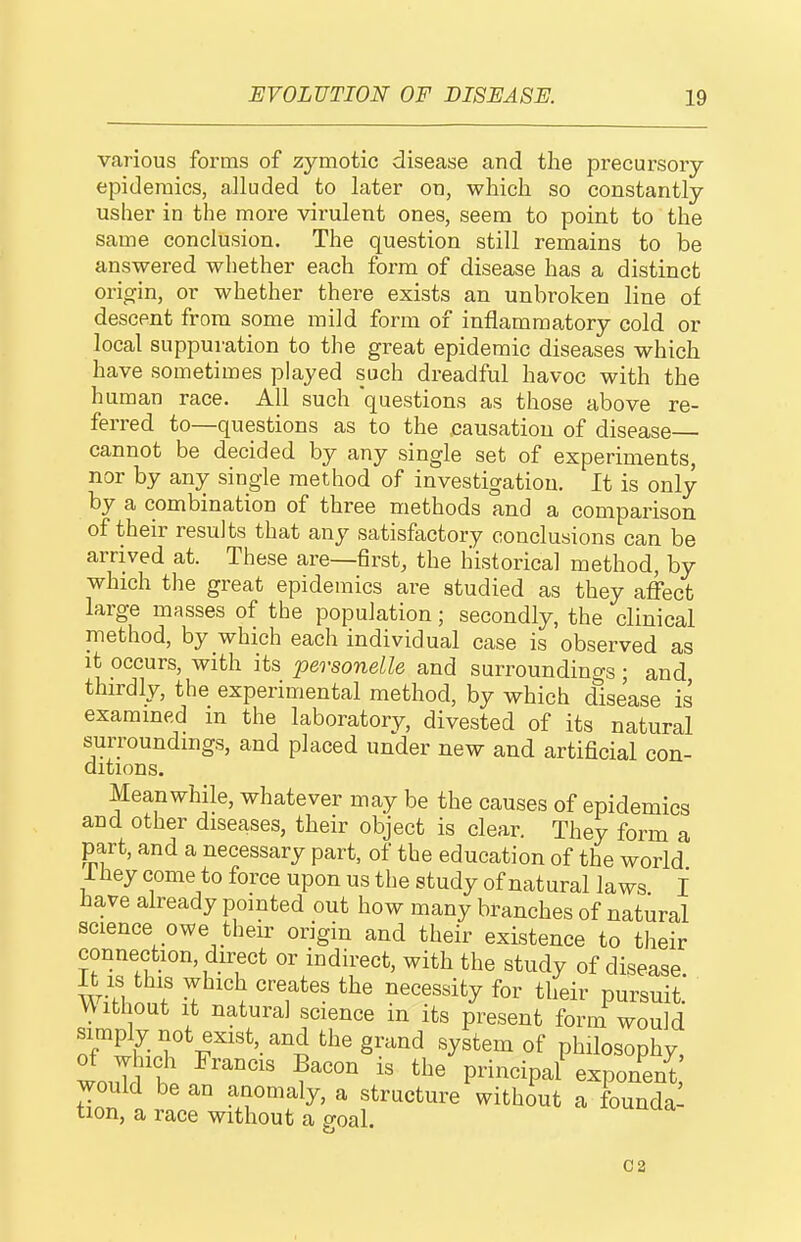 various forms of zymotic disease and the precursory epidemics, alluded to later on, which so constantly usher in the more virulent ones, seem to point to the same conclusion. The question still remains to be answered whether each form of disease has a distinct origin, or whether there exists an unbroken line of descent from some mild form of inflammatory cold or local suppuration to the great epidemic diseases which have sometimes played such dreadful havoc with the human race. All such questions as those above re- ferred to—questions as to the causation of disease— cannot be decided by any single set of experiments, nor by any single method of investigation. It is only by a combination of three methods and a comparison of their results that any satisfactory conclusions can be arrived at. These are—first, the historical method, by which the great epidemics are studied as they affect large masses of the population; secondly, the clinical method, by which each individual case is observed as it occurs, with its personelle and surroundings; and thirdly, the experimental method, by which disease is examined m the laboratory, divested of its natural surroundings, and placed under new and artificial con- ditions. Meanwhile, whatever may be the causes of epidemics and other diseases, their object is clear. They form a part, and a necessary part, of the education of the worid 1 hey come to force upon us the study of natural laws I have already pointed out how many branches of natural science owe their origin and their existence to their connection, direct or indirect, with the study of disease w/fh^n? . ^^'''''^y Pursuit. Without It natural science m its present form would TtlT v^''^'-^''i °f philosophy, would be an anomaly, a structure without a founda- tion, a race without a o-oal. C2