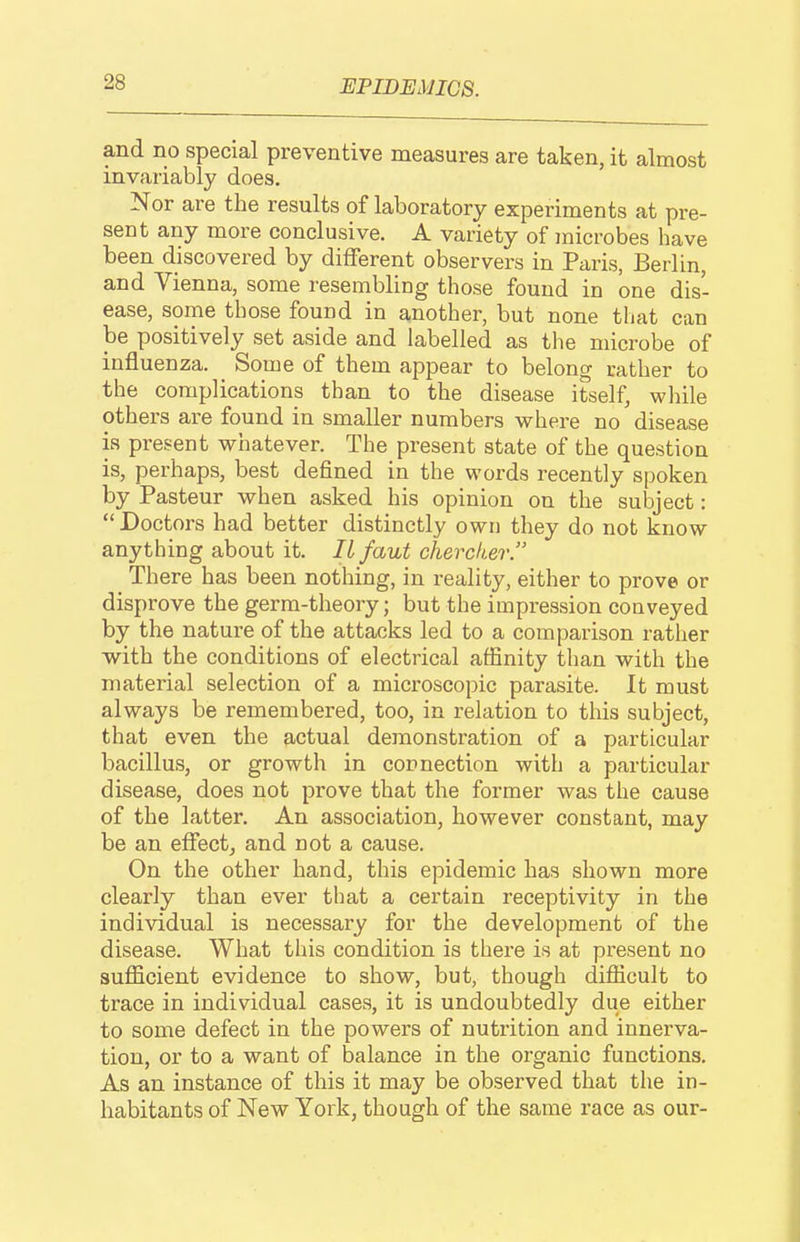 and no special preventive measures are taken, it almost invariably does. Nor are the results of laboratory experiments at pre- sent any more conclusive. A variety of jnicrobes liave been discovered by different observers in Paris, Berlin, and Vienna, some resembling those found in one dis- ease, some those found in another, but none that can be positively set aside and labelled as the microbe of influenza. Some of them appear to belong rather to the complications than to the disease itself, while others are found in smaller numbers where no disease is present whatever. The present state of the question is, perhaps, best defined in the words recently spoken by Pasteur when asked his opinion on the subject:  Doctors had better distinctly own they do not know anything about it. II faut chercker. There has been nothing, in reality, either to prove or disprove the germ-theory; but the impression conveyed by the nature of the attacks led to a compai-ison rather with the conditions of electrical affinity than with the material selection of a microscopic parasite. It must always be remembered, too, in relation to this subject, that even the actual demonstration of a particular bacillus, or growth in copnection with a particular disease, does not prove that the former was the cause of the latter. An association, however constant, may be an effect^ and not a cause. On the other hand, this epidemic has shown more clearly than ever that a certain receptivity in the individual is necessary for the development of the disease. What this condition is there is at present no sufficient evidence to show, but, though difficult to trace in individual cases, it is undoubtedly due either to some defect in the powers of nutrition and innerva- tion, or to a want of balance in the organic functions. As an instance of this it may be observed that the in- habitants of New York, though of the same race as our-