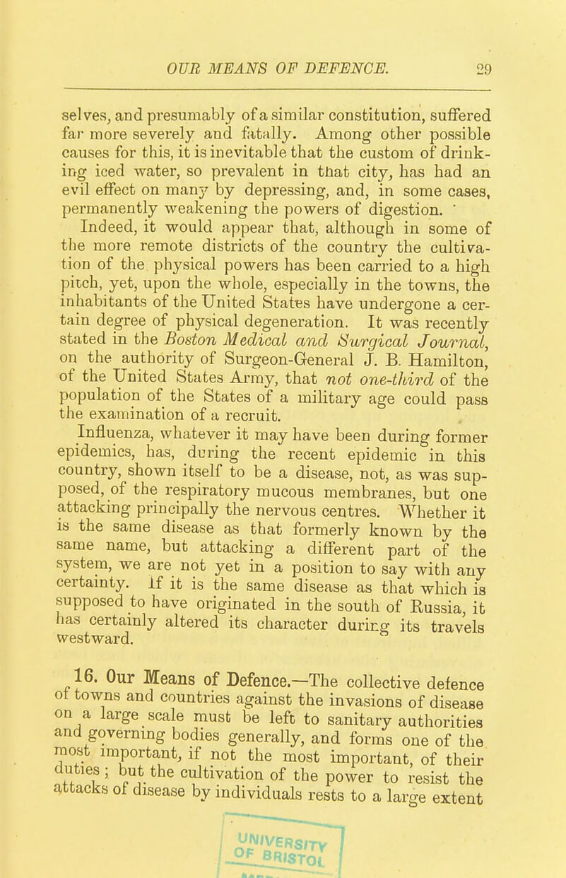 selves, and presumably of a similar constitution, suffered far more severely and fatally. Among other possible causes for this, it is inevitable that the custom of drink- ing iced water, so prevalent in tlaat city, has had an evil effect on man}'- by depressing, and, in some cases, permanently weakening the powers of digestion. ' Indeed, it would appear that, although in some of the more remote districts of the country the cultiva- tion of the physical powers has been carried to a high pitch, yet, upon the whole, especially in the towns, the inhabitants of the United States have undergone a cer- tain degree of physical degeneration. It was recently stated in the Boston Medical and ISurgical Journal, on the authority of Surgeon-General J. B. Hamilton, of the United States Army, that not one-third of the population of the States of a military age could pass the examination of a recruit. Influenza, whatever it may have been during former epidemics, has, during the recent epidemic in this country, shown itself to be a disease, not, as was sup- posed, of the respiratory mucous membranes, but one attacking principally the nervous centres. Whether it IS the same disease as that formerly known by the same name, but attacking a different part of the system, we are not yet in a position to say with any certamty. if it is the same disease as that which is supposed to have originated in the south of Russia, it has certamly altered its character during its travels westward. 16. Our Means of Defence.—The collective defence ot towns and countries against the invasions of disease on a large scale must be left to sanitary authorities and governmg bodies generally, and forms one of the most important, if not the most important, of their duties; but the cultivation of the power to resist the attacks of disease by individuals rests to a large extent