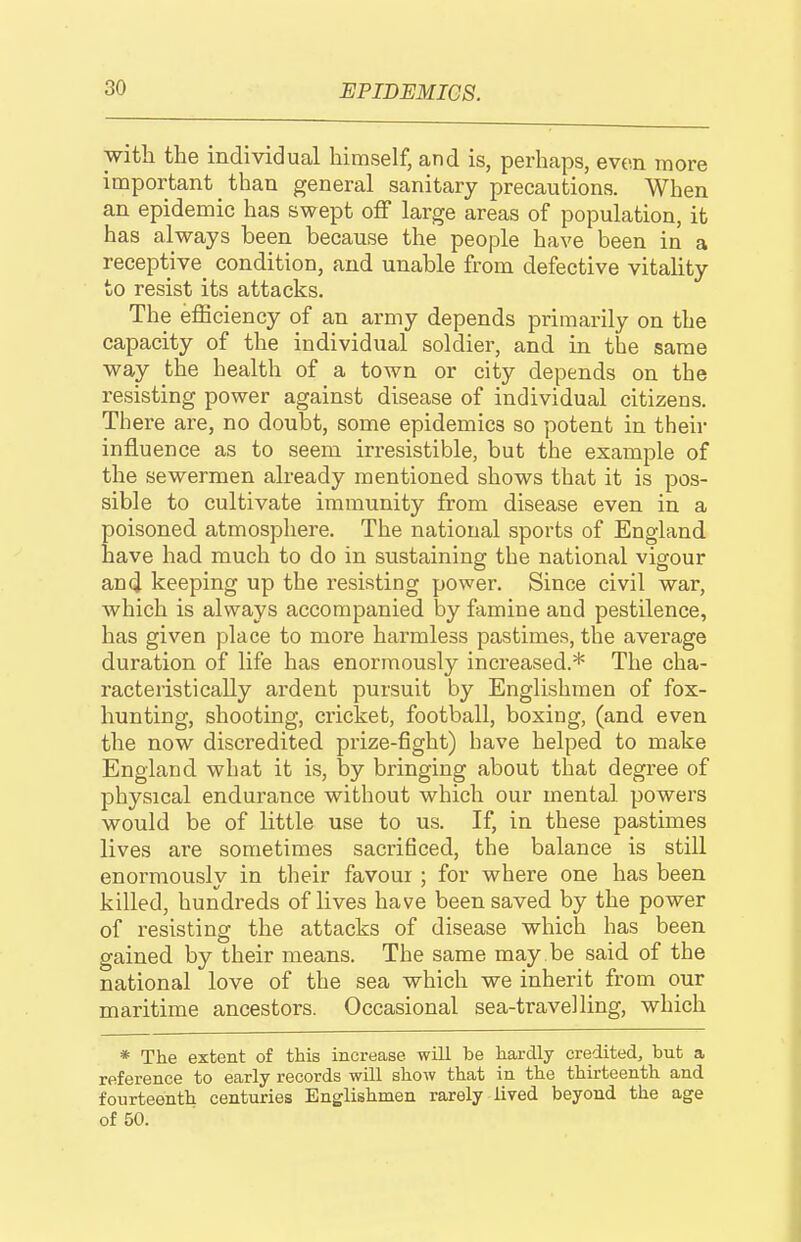 with the individual himself, and is, perhaps, even more important than general sanitary precautions. When an epidemic has swept off large areas of population, it has always been because the people have been in a receptive^ condition, and unable from defective vitality to resist its attacks. The efficiency of an army depends primarily on the capacity of the individual soldier, and in the same way the health of a town or city depends on the resisting power against disease of individual citizens. There are, no doubt, some epidemics so potent in their influence as to seem irresistible, but the example of the sewermen already mentioned shows that it is pos- sible to cultivate immunity from disease even in a poisoned atmosphere. The national sports of England have had much to do in sustaining the national vigour and keeping up the I'esisting power. Since civil war, which is always accompanied by famine and pestilence, has given place to more harmless pastimes, the average duration of life has enormously increased.* The cha- racteristically ardent pursuit by Englishmen of fox- hunting, shooting, cricket, football, boxing, (and even the now discredited prize-fight) have helped to make England what it is, by bringing about that degree of physical endurance without which our mental powers would be of little use to us. If, in these pastimes lives are sometimes sacrificed, the balance is still enormously in their favour ; for where one has been killed, hundreds of lives have been saved by the power of resisting the attacks of disease which has been gained by their means. The same may .be said of the national love of the sea which we inherit from our maritime ancestors. Occasional sea-travelling, which * The extent of this increase will be hardly credited, but a reference to early records will show that in the thirteenth and fourteenth centuries Englishmen rarely lived beyond the age of 50.