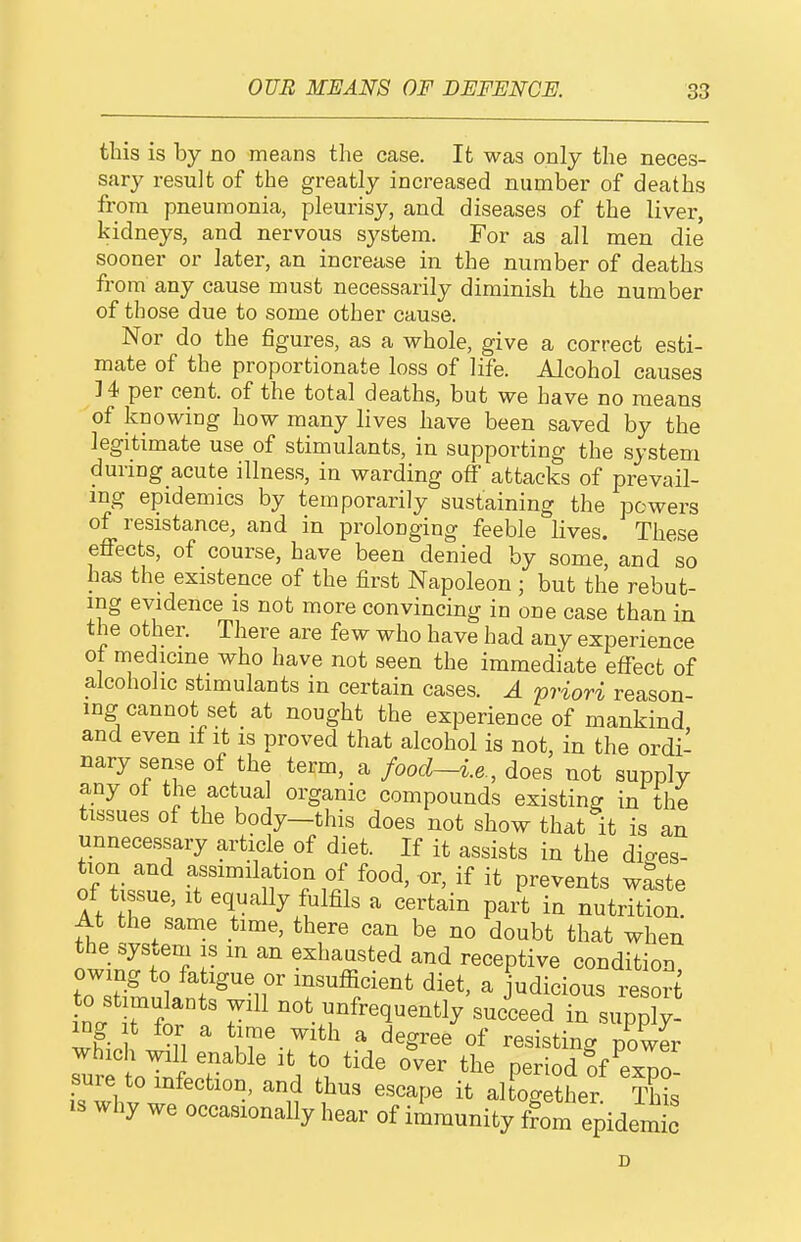 this is by no means the case. It was only the neces- sary result of the greatly increased number of deaths from pneumonia, pleurisy, and diseases of the liver, kidneys, and nervous system. For as all men die sooner or later, an increase in the number of deaths from any cause must necessarily diminish the number of those due to some other cause. Nor do the figures, as a whole, give a correct esti- mate of the proportionate loss of life. Alcohol causes ]4 per cent, of the total deaths, but we have no means of knowing how many lives have been saved by the legitimate use of stimulants, in supporting the system during acute illness, in warding off attacks of prevail- ing epidemics by temporarily sustaining the powers of resistance, and in prolonging feeble lives. These effects, of course, have been denied by some, and so has the existence of the first Napoleon ; but the rebut- ing evidence is not more convincing in one case than in the other. There are few who have had any experience ot medicine who have not seen the immediate effect of alcoholic stimulants in certain cases. A priori reason- ing cannot set at nought the experience of mankind and even if it is proved that alcohol is not, in the ordi- nary sense of the term, a food—i.e., does not supply any of the actua organic compounds existing in the tissues of the body—this does not show that it is an unnecessary article of diet. If it assists in the dio-es- tion and assimilation of food, or, if it prevents waste of tissue. It equally fulfils a certain part in nutrTtJon At the same time, there can be no doubt that when the system is m an exhausted and receptive condition owing to fatigue or msufficient diet, a judicious resort 0 stimulants will not unfrequently'succeed in supply which iTl  'iT-r'^' a degree of resisting pXIr which will enable it to tide over the period ?f exD0 sure to infection, and thus escape it altogether Sis IS why we occasionally hear of immunity ffom epidemic