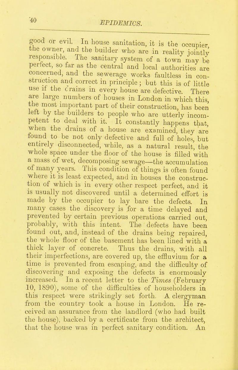 EPIDEMICS. good or evil. In house sanitation, it is the occupier the owner, and the builder who are in reality iointlv responsible The sanitary system of a town may be perfect, so far as the central and local authorities are concerned, and the sewerage works faultless in con- struction and correct in principle ; but this is of little use if the c rams m every house are defective. There are large numbers of houses in London in which this the most important part of their construction, has been left by the builders to people who are utterly incom- petent to deal with it. It constantly happens that, when the drains of a house are examined, they are found to be not only defective and full of holes, but entirely disconnected, while, as a natural result, the whole space under the floor of the house is filled with a mass of wet, decomposing sewage—the accumulation of many years. This condition of things is often found where it is least expected, and in houses the construc- tion of which is in every other respect perfect, and it is usually not discovered until a determined effort is made by the occupier to lay bare the defects. In many cases the discovery is for a time delayed and prevented by certain previous operations carried out, probably, with this intent. The defects have been found out, and, instead of the drains being repaired, the whole floor of the basement has been lined with a thick layer of concrete. Thus the drains, with all their imperfections, are covered up, the eflSuvium for a time is prevented from escaping, and the difiiculty of discovering and exposing the defects is enormously increased. In a recent letter to the Times (February 10, 1890), some of the difficulties of householders in this respect were strikingly set forth. A clergyman from the country took a house in London. He re- ceived an assurance from the landlord (who had built the house), backed by a certificate from the architect, that the house was in perfect sanitary condition. An