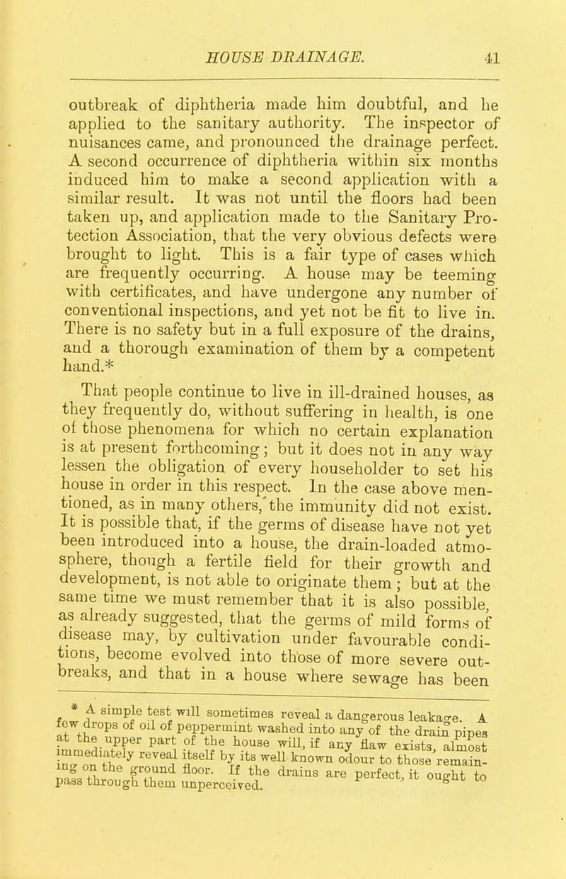 outbreak of diphtheria made him doubtful, and he applied to the sanitary authority. The inspector of nuisances came, and pronounced the drainage perfect. A second occurrence of diphtheria within six months induced him to make a second application with a similar result. It was not until the floors had been taken up, and application made to the Sanitary Pro- tection Association, that the very obvious defects were brought to light. This is a fair type of cases which are frequently occui-ring. A house may be teeming with certificates, and have undergone any number of conventional inspections, and yet not be fit to live in. There is no safety but in a full exposure of the drains, and a thorough examination of them by a competent hand.* That people continue to live in ill-drained houses, as they frequently do, without suffering in health, is one of those phenomena for which no certain explanation is at present forthcoming; but it does not in any way every householder to set his house in order in this respect. In the case above men- tioned, as in many others,'the immunity did not exist. It is possible that, if the germs of disease have not yet been introduced into a house, the drain-loaded atmo- sphere, though a fertile field for their growth and development, is not able to originate them ; but at the same time we must remember that it is also possible as already suggested, that the germs of mild forms of disease may, by cultivation under favourable condi- tions, become evolved into those of more severe out- breaks, and that in a house where sewage has been * A simple test will sometimes reveal a dangerous leaka<re. A few drops of oil of peppermint washed into any of the drain niiDes at the upper part of the house will, if any flaw exists almost iro'nTh?^ '^'''^ by its well known o5our to those'remaS- ZLZ. fT*^ ^^-^i-^s perfect, it ought to paas through them unperceived. ugut lo