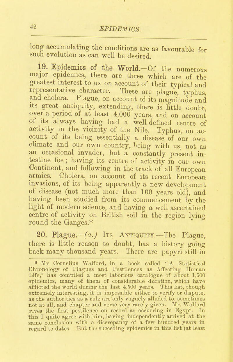 long accumulating the conditions are as favourable for such evolution as can well be desired. 19. Epidemics of the World—Of the numerous major epidemics, there are three which are of the greatest interest to us on account of their typical and representative character. These are plague, typhus, and cholera. Plague, on account of its magnitude and Its great antiquity, extending, there is little doubt, over a period of at least 4,000 years, and on account of its always having had a well-defined centre of activity in the vicinity of the Nile. Typhus, on ac- count of its being essentially a disease of our own climate and our own countrj', Iteing with us, not as an occasional invader, but a constantly present in- testine foe ; having its centre of activity in our own Continent, and following in the track of all European armies. Cholera, on account of its recent European invasions, of its being apparently a new development of disease (not much more than 100 years old), and having been studied from its commencement by the light of modern science, and having a well ascertained centre of activity on British soil in the region lying round the Ganges.* 20. Plague.—(a.) Its Antiquity.—The Plague, there is little reason to doubt, has a history going back many thousand years. There are papyri still in * Mr Cornelius Walford, in a book called A Statistical Chronolopfy of Plagues and Pestilences as Affecting Human Life, has compiled a most laborious catalogue of about 1,500 epidemics, many of them of considerable duration^ which have aiflicted the world during the last 4,500 years. This list, though extremely interesting, it is impossible either to verify or disjiute, as the authorities as a rule are only vaguely alluded to, sometimes not at all, and chapter and verse very rarely given. Mr. Walford gives the first pestilence on record as occurring in Egypt. In this I quite agree with him, having independently arrived at the same conclusion with a discrepancy of a few hundred years in regard to dates. But the succeding epidemics in this list (at least