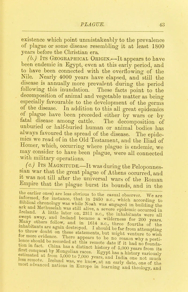 existence which point unmistakeablj to the prevalence of plague or some disease resembling it at least 1800 years before the Christian era. (b.J Its Geogeaphical Oeigin.-—It appears to have been endemic in Egypt, even at this early period, and to have been connected with the overflowing of the Nile. Nearly 4000 years have elapsed, and still the disease is annually more prevalent during the period following this inundation. These facts point to the decornposition of animal and vegetable matter as being especially favourable to the development of the germs of the disease. In addition to this all great epidemics of plague have been preceded either by wars or by fatal disease among cattle. The decomposition of unburied or half-buried human or animal bodies has always favoured the spread of the disease. The epide- mics we read of in the Old Testament, and the Iliad of Homer, which, occurring where plague is endemic, we may consider to have been plague, were all connected with military operations. _ {c.) Its Magnitude.—It was during the Peloponnes- sian war that the great plague of Athens occurred, and it was not till after the universal wars of the Roman ■Empire that the plague burst its bounds, and in the the earlier ones) are less obvious to the casual observer. We are informed for instance, that in 2450 B.C., which according to biblical chronology was while Noah was engaged in buildin<?the Iri'n? ^^^^ ^^^^^^ ^ severe^^idemic occuired in «wi^f T^*,'*'' e'^' ^^^^ ^-^-^ inhabitants were all swept away, and Ireland became a wilderness for 200 years Many others foUow, and in 1614 b.c, three fourths of S inhabitants are again destroyed. I should be far from attempting to throw doubt on these statements, but might venture to wish for more evidence. There appears to be no Reason X a Jsti