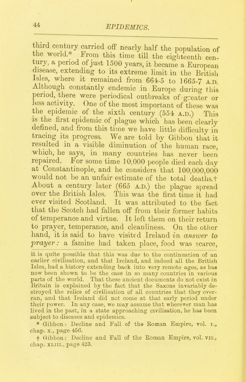 third century carried off nearly half the population of the world.* From this time till the eighteenth cen- tury, a period of just 1500 years, it became a European disease, extending to its extreme limit in the British Isles, where it remained from 664f-5 to 1665-7 a.d. Although constantly endemic in Europe during this period, there were periodical outbreaks of greater or less activity. One of the most important of these was the epidemic of the sixth century (554 a.d.) This is the first epidemic of plague which has been clearly defined, and from this time we have little difficulty in tracing its progress. We are told by Gibbon that it resulted in a visible diminution of the human race, which, he says, in many countries has never been repaired. For some time 10,000 people died each day at Constantinople, and he considers that 100,000,000 would not be an unfair estimate of the total deaths.f About a century later (665 A.D.) the plague spread over the British Isles. This was the first time it had ever visited Scotland. It was attributed to the fact that the Scotch had fallen ofi from their former habits of temperance and virtue. It left them on their return to prayer, temperance, and cleanliness. On the other hand, it is said to have visited Ireland in answer to prayer: a famine had taken place, food was scarce, it is quite possible that this was due to the continuation of an earlier civilisation, and that Ireland, and indeed all the British Isles, had a history extending back into very remote ages, as has now been shown to be the case in so many countries in various parts of the world. That these ancient documents do not exist in Britain is explained by the fact that the Saxons invariably de- stroyed the relics of civilisation of all countries that they over- ran, and that Ireland did not come at that early period under their power. In any case, we may assume that wherever man has lived in the past, in a state approaching civilisation, he has been subject to diseases and epidemics. * Gibbon: Decline and Pall of the Eoman Empire, vol. i., chap. X., page 456. f Gibbon: Decline and Pall of the Eoman Empire, vol. vii., chap. XLiii., page 423.
