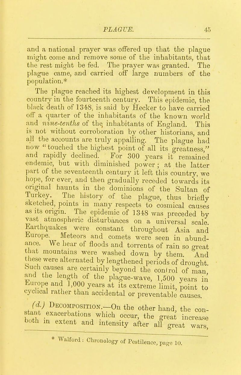 and a national prayer was offered up that the plague might coine and remove some of the inhabitants, that the rest might be fed. The prayer was granted. The plague came, and carried off large numbers of the population.* The plague reached its highest development in this country in the fourteenth century. This epidemic, the black death of 1348, is said by Hecker to have carried off a quarter of the inhabitants of the known world and nine-tenths of the inhabitants of England. This is not without corroboration by other historians, and all the accounts are truly appalling. The plague had now  touched the highest point of all its greatness, and rapidly declined. For 300 years it remained endemic, but with diminished power; at the latter part of the seventeenth century it left this country, we hope, for ever, and then gradually receded towards its original haunts in the dominions of the Sultan of Turkey. The history of the plague, thus briefly sketched, points in many respects to cosmical causes as its origin. The epidemic of 1348 was preceded by vast atmospheric disturbances on a universal scale ^earthquakes were constant throughout Asia and Europe. Meteors and comets were seen in abund- ance. We hear of floods and torrents of rain so great that mountains were washed down by them And these were alternated by lengthened periods of drought buch causes are certainly beyond the conlrol of nTan and the length of the plague-wave, 1,500 years in Europe and 1,000 years at its extreme limit, point to cyclical rather than accidental or preventable c-iuses. staCI'^P^fTr''™''-.-?^*^ other hand, the con- stant exacerbations which occur, the great increase both in extent and intensity after all great wars, * Walforcl: Chronology of Pestilence, pa^e 10.
