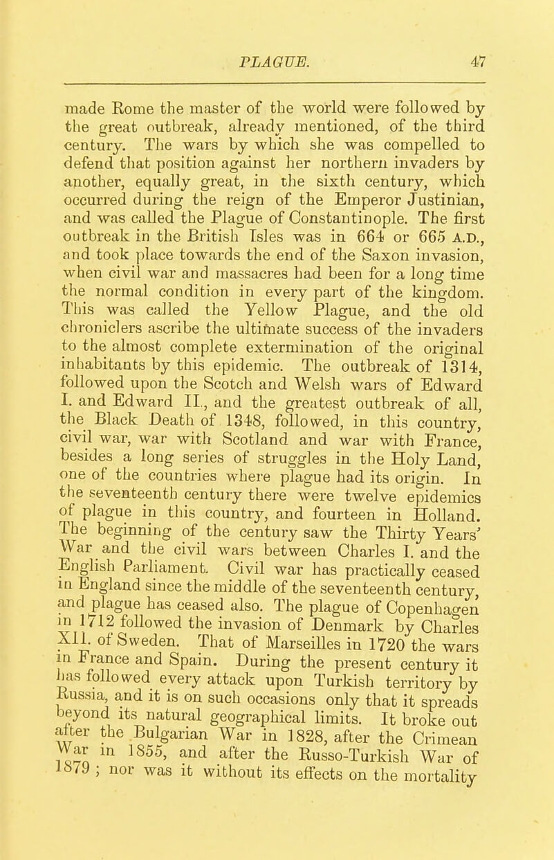 made Rome the mastei' of the world were followed by the great outbreak, already mentioned, of the third century. The wars by which she was compelled to defend that position against her northern invaders by another, equally great, in the sixth century, which occurred during the reign of the Emperor Justinian, and was called the Plague of Constantinople. The first outbreak in the British Isles was in 664 or 665 A.D., and took |)lace towards the end of the Saxon invasion, when civil war and massacres had been for a long time tlie normal condition in every part of the kingdom. This was called the Yellow Plague, and the old chroniclers ascribe the ultimate success of the invaders to the almost complete extermination of the original inhabitants by this epidemic. The outbreak of 1314, followed upon the Scotch and Welsh wars of Edward I. and Edward II., and the greatest outbreak of all, the Black Death of 1348, followed, in this country, civil war, war with Scotland and war with France, besides a long series of struggles in the Holy Land, one of the countries where plague had its origin. In the seventeenth century there were twelve epidemics of plague in this country, and fourteen in Holland. The beginning of the century saw the Thirty Years' War and the civil wars between Charles I. and the English Parliament Civil war has practically ceased in England since the middle of the seventeenth century, and plague has ceased also. The plague of Copenhagen in 1712 followed the invasion of Denmark by Charles XII. of Sweden. That of Marseilles in 1720 the wars in France and Spain. During the present century it has followed every attack upon Turkish territory by Kussia, and it is on such occasions only that it spreads beyond its natural geographical limits. It broke out alter the Bulgarian War in 1828, after the Crimean War in 1855, and after the Russo-Turkish War of iJ>/9 ; nor was it without its effects on the mortality