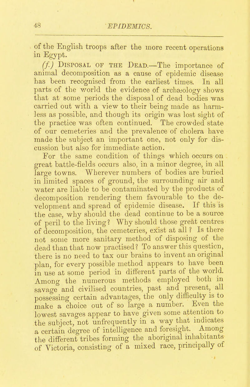 48 EPIDEMICS. of the English troops after the more recent operations in Egypt. (f.) Disposal of the Dead.—The importance of animal decomposition as a cause of epidemic disease has been recognised from the earliest times. In all parts of the v/orld the evidence of archajology shows that at some periods the disposal of dead bodies was carried out with a view to their being made as harm- less as possible, and though its origin was lost sight of the practice was often continued. The crowded state of our cemeteries and the prevalence of cholera have made the subject an important one, not only for dis- cussion but also for immediate action. For the same condition of things which occurs on great battle-fields occurs also, in a minor degree, in all large towns. Wherever numbers of bodies are buried in limited spaces of ground, the surrounding air and water are liable to be contaminated by the products of decomposition rendering them favourable to the de- velopment and spread of epidemic disease. If this is the case, why should tlie dead continue to be a source of peril to the living? Why should those great centres of decomposition, the cemeteries, exist at all ? Is there not some more sanitary method of disposing of the dead than that now practised? To answer this question, there is no need to tax our brains to invent an original plan, for every possible method appears to have been in use at some period in different parts of the world. Among the numerous methods employed both in savage and civilised countries, past and present, all possessing certain advantages, the only difficulty is to make a choice out of so large a number. Even the lowest savages appear to have given some attention to the subject, not unfrequently in a way that indicates a certain degree of intelligence and foresight. Among the different tribes forming the aboriginal inhabitants of Victoria, consisting of a mixed race, principally of