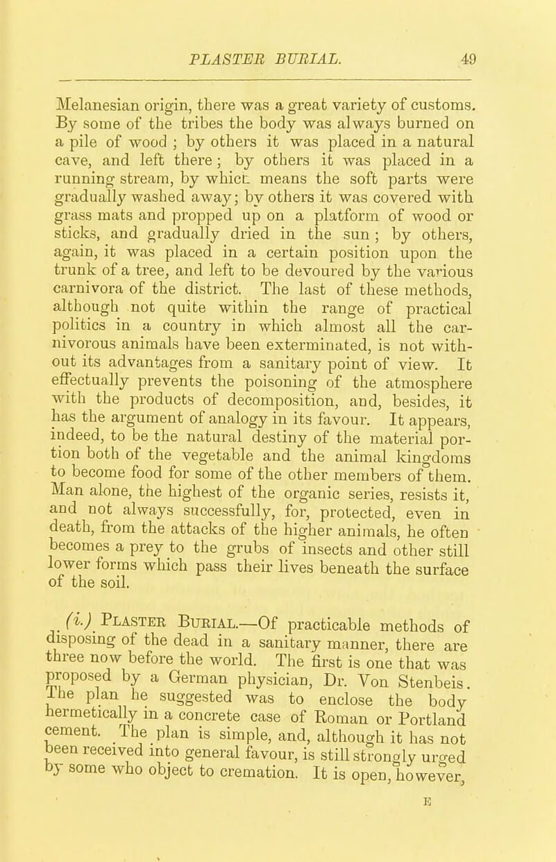 Melanesia!! origin, there was a great variety of customs. By some of the tribes the body was always burned on a pile of wood ; by others it was placed in a natural cave, and left there ; by others it was placed in a running stream, by whicL means the soft parts were gradually washed away; by others it was covered with grass mats and propped up on a platform of wood or sticks, and gradually dried in the sun ; by others, again, it was placed in a certain position upon the trunk of a tree, and left to be devoured by the various carnivora of the district. The last of these methods, although not quite within the range of practical politics in a country in which almost all the car- nivorous animals have been exterminated, is not with- out its advantages from a sanitary point of view. It effectually prevents the poisoning of the atmosphere with the products of decomposition, and, besides, it has the argument of analogy in its favour. It appears, indeed, to be the natural destiny of the material por- tion both of the vegetable and the animal kingdoms to become food for some of the other members of them. Man alone, the highest of the organic series, resists it, aud not always successfully, for, protected, even iii death, from the attacks of the higher animals, he often becomes a prey to the grubs of insects and other still lower forms which pass their lives beneath the surface of the soil. /i; Plaster Burial.—Of practicable methods of disposing of the dead in a sanitary manner, there are three now before the world. The first is one that was proposed by a German physician, Dr. Von Stenbeis. Ihe plan he suggested was to enclose the body hermetically m a concrete case of Roman or Portland cement. The plan is simple, and, although it has not been received into general favour, is still strongly uro-ed by some who object to cremation. It is open, however, E
