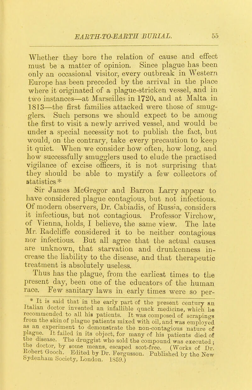 Whether they bore the relation of cause and effect must be a matter of opinion. Since plague has been only an occasional visitor, every outbreak in Western Europe has been preceded by the arrival in the place where it originated of a plague-stricken vessel, and in two instances—at Marseilles in 1720, and at Malta in 1813—the first families attacked were those of smug- glers. Such persons we should expect to be among the first to visit a newly arrived vessel, and would be undei a special necessity not to publish the fact, but would, on the contrary, take every precaution to keep it quiet. When we consider how often, how long, and how successfully smugglers used to elude the practised vigilance of excise oflicers, it is not surprising that they should be able to mystify a few collectors of statistics* Sir James McGregor and Barron Larry appear to have considered plague contagious, but not infectious. Of modern observers, Dr. Cabiadis, of Russia, considers it infectious, but not contagious. Professor Virchow, of Vienna, holds, I believe, the same view. The late Mr. Radcliffe considered it to be neither contagious nor infectious. But all agree that the actual causes are unknown, that starvation and drunkenness in- crease the liability to the disease, and that therapeutic treatment is absolutely useless. Thus has the plague, from the earliest times to the present day, been one of the educators of the human race. Few sanitary laws in early times were so per- * It is said that in the early part of the present century an Italian doctor invented an infallible quack medicine, which he recommended to aU his patients. It was composed of scrapings from the skin of plague patients mixed with oil, and was employed as an experiment to demonstrate the non-contagious nature of plague. It failed in its object, for many of his patients died of the disease. The druggist who sold the compound was executed; the doctor, by some means, escaped scot-free. (Works of Dr Kobert Gooch. Edited by Dr. Pergusson. Published by the New Sydenham bociety, London. 1859.)