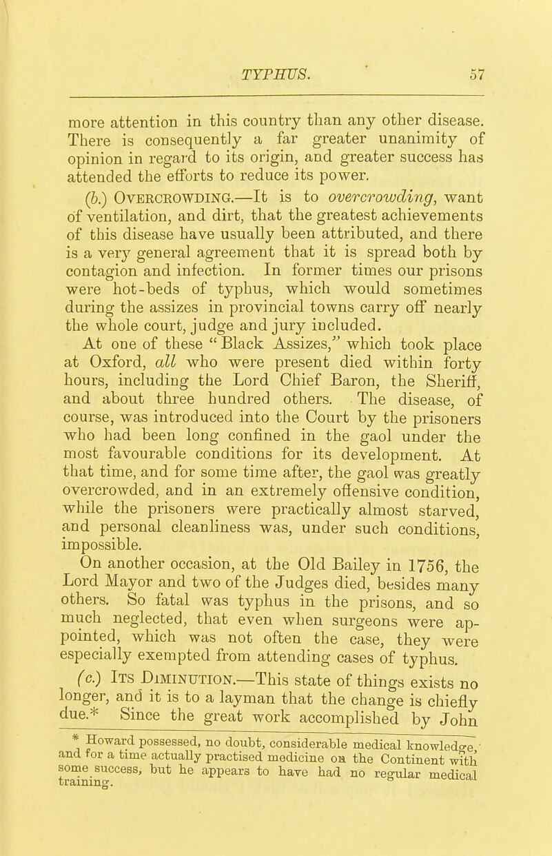 more attention in this country than any other disease. There is consequently a far greater unanimity of opinion in regai-d to its origin, and greater success has attended the efforts to reduce its power. (b.) Overcrowding.—It is to overcrowding, want of ventilation, and dirt, that the greatest achievements of this disease have usually been attributed, and there is a very general agreement that it is spread both by contagion and infection. In former times our prisons were hot-beds of typhus, which would sometimes during the assizes in provincial towns carry oflF nearly the whole court, judge and jury included. At one of these  Black Assizes, which took place at Oxford, all who were present died within forty hours, including the Lord Chief Baron, the Sheriff, and about three hundred others. The disease, of course, was introduced into the Court by the prisoners who had been long confined in the gaol under the most favourable conditions for its development. At that time, and for some time after, the gaol was greatly overcrowded, and in an extremely offensive condition, while the prisoners were practically almost starved, and personal cleanliness was, under such conditions, impossible. On another occasion, at the Old Bailey in 1756, the Lord Mayor and two of the Judges died, besides many others. So fatal was typhus in the prisons, and so much neglected, that even when surgeons were ap- pointed, which was not often the case, they were especially exempted from attending cases of typhus. (c.) Its Diminution.—This state of things exists no longer, and it is to a layman that the change is chiefly due.* Since the great work accomplished by John * ^o'^ard possessed, no doubt, considerable medical knowledge ' and for a time actually practised medicine oh tbe Continent with some success, but he appears to haye had no regular medical