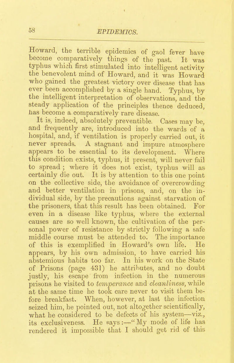 EPIDEMICS. Howard, the terrible epidemics of gaol fever have become comparatively tluDgs of the past. It was typhus which first stimulated into intelligent activity the benevolent mind of Howard, and it was Howard who gained the greatest victory over disease that has ever been accompHshed by a single hand. Typhus, by the intelligent interpretation of observations, and the steady application of the principles thence deduced, has become a comparatively rare disease. It is, indeed, absolutely preventible. Cases may be, and frequently are, introduced into the wards of a hospital, and, if ventilation is properly carried out, it never spreads. A stagnant and impure atmosphere appears to be essential to its development. Where this condition exists, typhus^ if present, will never fail to spread ; where it does not exist, typhus will as certainly die out. It is by attention to this one point on the collective side, the avoidance of overcrowding and better ventilation in prisons, and, on the in- dividual side, by the precautions against starvation of the prisoners, that this result has been obtained. For even in a disease like typhus, where the external causes are so well known, the cultivation of the per- sonal power of resistance by strictly following a safe middle course must be attended to. The importance of this is exemplified in Howard's own life. He appears, by his own admission, to have carried bis abstemious habits too far. In his work on the State of Prisons (page 431) he attributes, and no doubt justly, his escape from infection in the numerous prisons he visited to temperance and cleanliness, while at the same time he took care never to visit them be- fore breakfast. When, however, at last the infection seized him, he pointed out, not altogether scientifically, what he considered to be defects of his system—viz., its exclusiveness. He says:— My mode of life has rendered it impossible that I should get rid of this