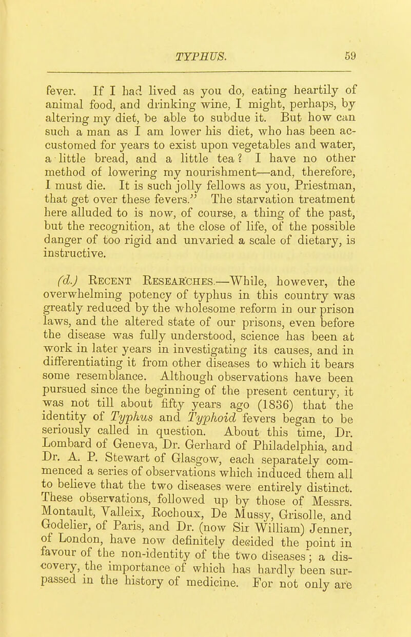 fever. If I had lived as you do, eating heartily of animal food, and drinking wine, I might, perhaps, by altering my diet, be able to subdue it. But how can such a man as I am lower his diet, who has been ac- customed for years to exist upon vegetables and water, a little bread, and a little tea ? I have no other method of lowering my nourishment—and, therefore, 1 must die. It is such jolly fellows as you, Priestman, that get over these fevers.''^ The starvation treatment here alluded to is now, of course, a thing of the past, but the recognition, at the close of life, of the possible danger of too rigid and unvaried a scale of dietary, is instructive. fd.J Recent Resear'ches.—While, however, the overwhelming potency of typhus in this country was greatly reduced by the wholesome reform in our prison laws, and the altered state of our prisons, even before the disease was fully understood, science has been at work in later years in investigating its causes, and in differentiating it from other diseases to which it bears some resemblance. Although observations have been pursued since the beginning of the present century, it was not till about fifty years ago (1836) that the identity of Typhus and Typhoid fevers began to be seriously called in question. About this time. Dr. Lombard of Geneva, Dr. Gerhard of Philadelphia, and Dr. A. P. Stewart of Glasgow, each separately com- menced a series of observations which induced them all to believe that the two diseases were entirely distinct. These observations, followed up by those of Messrs. Montault, Valleix, Eochoux, De Mussy, Grisolle, and Godeher, of Paris, and Dr. (now Sir William) Jenner, of London, have now definitely decided the point in favour of the non-identity of the two diseases; a dis- covery, the importance of which has hardly been sur- passed in the history of medicine. For not only are