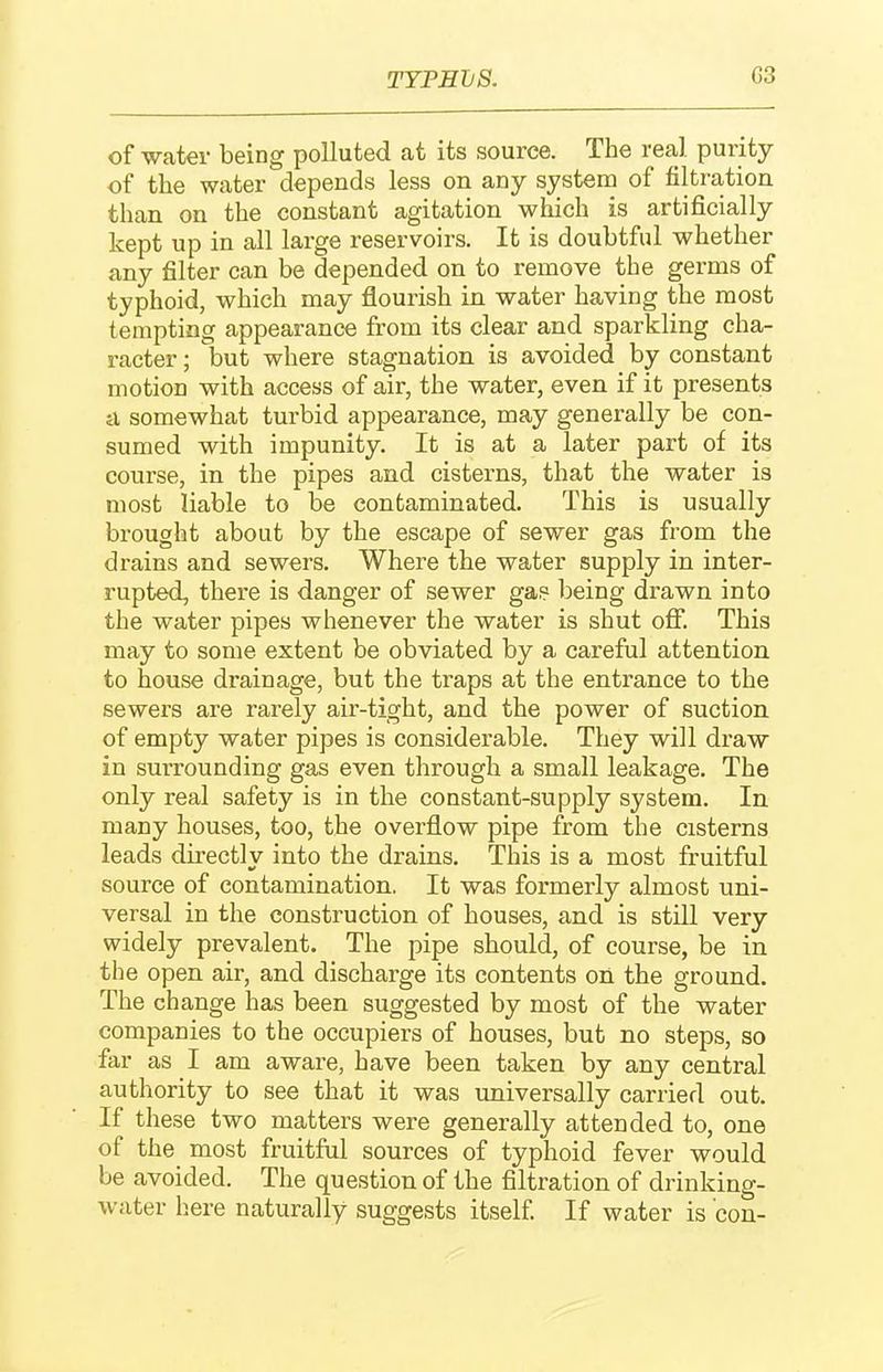 TYPETjS. G3 of water being polluted at its source. The real purity of the water depends less on any system of filtration than on the constant agitation which is artificially kept up in all large reservoirs. It is doubtful whether any filter can be depended on to remove the germs of typhoid, which may flourish in water having the most tempting appearance from its clear and sparkling cha- racter ; but where stagnation is avoided by constant motion with access of air, the water, even if it presents ^ somewhat turbid appearance, may generally be con- sumed with impunity. It is at a later part of its course, in the pipes and cisterns, that the water is most liable to be contaminated. This is usually brought about by the escape of sewer gas from the drains and sewers. Where the water supply in inter- rupted, there is danger of sewer gas? being drawn into the water pipes whenever the water is shut off. This may to some extent be obviated by a careful attention to house di'ainage, but the traps at the entrance to the sewers are rarely air-tight, and the power of suction, of empty water pipes is considerable. They will draw in surrounding gas even through a small leakage. The only real safety is in the constant-supply system. In many houses, too, the overflow pipe from the cisterns leads directly into the drains. This is a most fruitful source of contamination. It was formerly almost uni- versal in the construction of houses, and is still very widely prevalent. The pipe should, of course, be in the open air, and discharge its contents on the ground. The change has been suggested by most of the water companies to the occupiers of houses, but no steps, so far as I am aware, have been taken by any central authority to see that it was universally carried out. If these two matters were generally attended to, one of the most fruitful sources of typhoid fever would be avoided. The question of the filtration of drinking- water here naturally suggests itself If water is con-