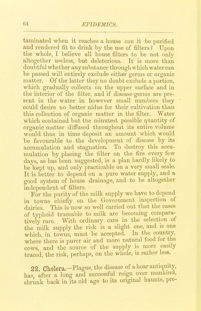 tamiuated when it reaches a house can it be purified and rendered fit to drink by the use of filters ? Upon the whole, I believe all house filters to be not only altogether useless, but deleterious. It is more than doubtful whether any substance through which water can be passed will entirely exclude either germs or organic matter. Of the latter they no doubt exclude a portion, which gradually collects on the upper surface and in the interior of the filter, and if disease-germs are pre- sent in the water in however small numbers they could desire no better nidus for their cultivation than this collection of organic matter in the filter. Water which contained but the minutest possible quantity of organic matter difiused throughout its entire volume would thus in time deposit an amount which would be favourable to the development of disease by its accumulation and stagnation. To destroy this accu- mulation by placing the filter on the fire every few days, as has been suggested, is a plan hardly likely to be kept up, and only practicable on a very small scale. It is better to depend on a pure water supply, and a good system of house drainage, and to be altogether independent of filters. For the purity of the milk supply we have to depend in towns chiefly on the Government inspection of dairies. This is now so well carried out that the cases of typhoid traceable to milk are becoming compara- tively rare. With ordinary care in the selection of the milk supply the risk is a slight one, and is one which, in towns, must be accepted. In the country, where there is purer air and more natural food for the cows, and the source of the supply is more easily traced, the risk, perhaps, on the whole, is rather less. 22 Cholera—Plague, the disease of a hoar antiquity, has after a long and successful reign over mankmd, shrunk back in its old age to its original haunts, pre-