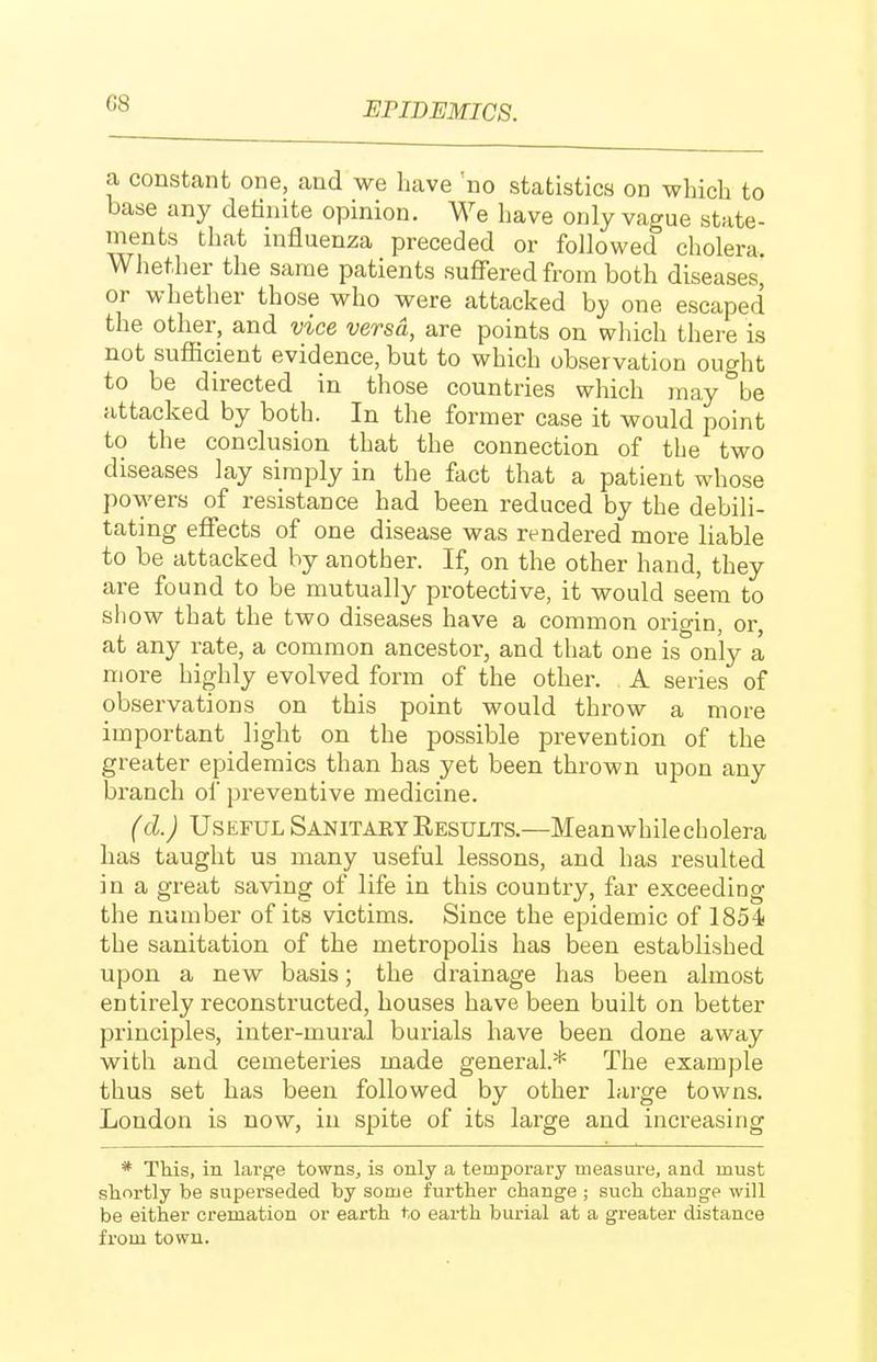 a constant one, and we have 'no statistics on which to base any definite opinion. We have only vague state- ments that mfluenza preceded or followed cholera Whether the same patients suffered from both diseases, or whether those who were attacked by one escaped the other, and vice versa, are points on which there is not sufficient evidence, but to which observation ought to be directed in those countries which may be attacked by both. In the former case it would point to the conclusion that the connection of the two diseases lay simply in the fact that a patient whose powers of resistance had been reduced by the debili- tating effects of one disease was rendered more liable to be attacked by another. If, on the other hand, they are found to be mutually protective, it would seem to sh ow that the two diseases have a common origin, or, at any rate, a common ancestor, and that one is only a more highly evolved form of the other. A series of observations on this point would throw a more important light on the possible prevention of the greater epidemics than has yet been thrown upon any branch of preventive medicine. (d.) Useful Sanitary Results.—Meanwhile cholera has taught us many useful lessons, and has resulted in a great saving of life in this country, far exceeding the number of its victims. Since the epidemic of 1854! the sanitation of the metropolis has been established upon a new basis; the drainage has been almost entirely reconstructed, houses have been built on better principles, inter-mural burials have been done away with and cemeteries made general.* The example thus set has been followed by other large towns. London is now, in spite of its large and increasing * This, in lai'ge towns, is only a temporary measure, and must shortly be superseded by some further change ; such change will be either cremation or earth to earth burial at a greater distance from town.