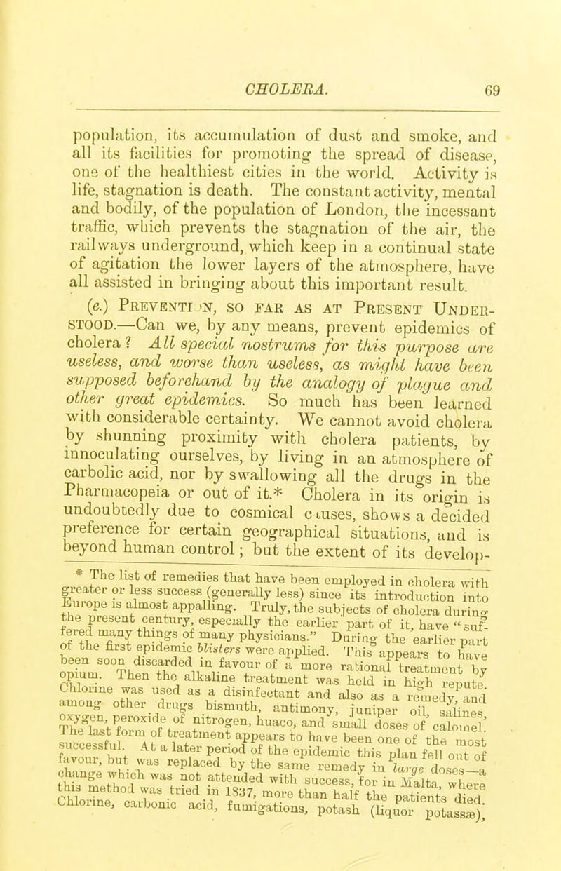 population, its accumulation of dust and smoke, and all its facilities for promoting the spread of disease, one of the healthiest cities in the world. Activity is life, stagnation is death. The constant activity, mental and bodily, of the population of London, the incessant traffic, which prevents the stagnation of the air, the railways underground, which keep in a continual state of agitation the lower layers of the atmosphere, have all assisted in bringing about this important result. (e.) Preventi 'N, so far as at Present Under- stood.—Can we, by any means, prevent epidemics of cholera? A LI special nostruras for this purpose are useless, and worse than useless, as might have been supposed beforehand by the analogy of plague and other great epidemics. So much has been learned with considerable certainty. We cannot avoid cholera by shunning proximity with cholera patients, by mnoculating ourselves, by living in an atmosphere of carbolic acid, nor by swallowing all the drugs in the Pharmacopeia or out of it.* Cholera in its origin is undoubtedly due to cosmical ciuses, shows a decided preference for certain geographical situations, and is beyond human control; but the extent of its develop- * The list of remedies that have been employed in cholera with greater or less success generally less) since its introduction into Europe is almost appalling. Truly, the subjects of cholera durino- the present century especially the earlier part of it, have suf- fered many thmgs of many physicians. During the earlier mi t of the first epidemic hUsters were applied. This appears to have opiuV°°?henThe'iri'T'f  rationaPtreatment b^ opium. Then the alkahne treatment was held in hio-h repute Chlorine was used as a disinfectant and also as a remedv aud among other drugs bismuth, antimony, juniper oirSl'inef 51^S,r°'^f%' f huaco, and smill doses of'catne ' It.l lf ^'■'a f treatment appears to have been one of the most successful At a later period of the epidemic this plan fell oJof favour, but was replaced by the same remedy intl dose f change which was not attended with success for in Mp%„
