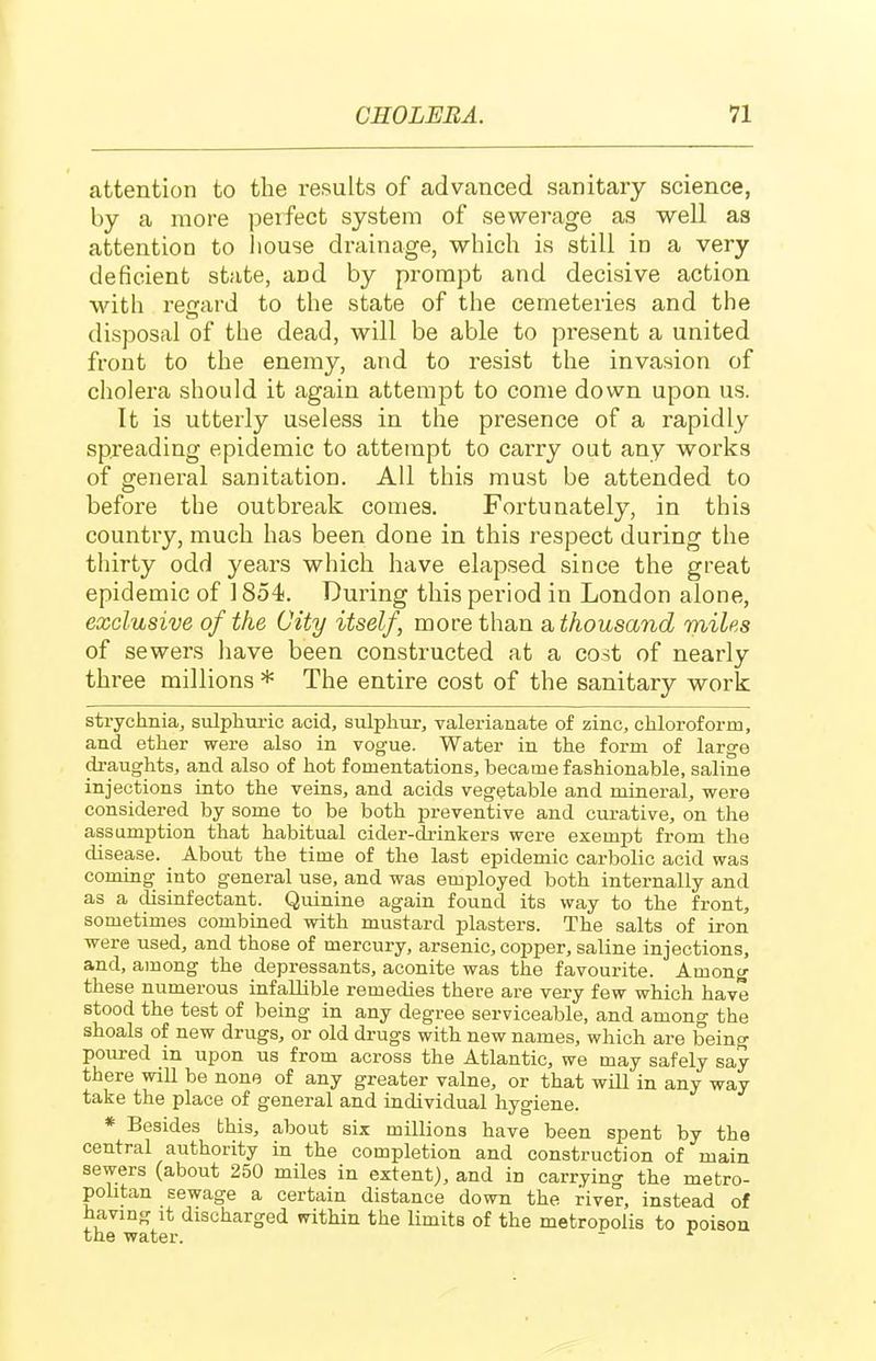 attention to the results of advanced sanitary science, by a more perfect system of sewerage as well as attention to liouse di-ainage, which is still in a very deficient state, and by prompt and decisive action with regai-d to the state of the cemeteries and the disposal of the dead, will be able to present a united front to the enemy, and to resist the invasion of cholera should it again attempt to come down upon us. It is utterly useless in the presence of a rapidly spreading epidemic to attempt to carry out any works of general sanitation. All this must be attended to before the outbreak comes. Fortunately, in this country, much has been done in this respect during the thirty odd years which have elapsed since the great epidemic of 1854. During this period in London alone, exclusive of the City itself, more than ^thousand miles of sewers have been constructed at a cost of nearly three millions * The entire cost of the sanitary work strychnia, sulphuric acid, sulphur, valerianate of zinc, chloroform, and ether were also in vogue. Water in the form of large draughts, and also of hot fomentations, became fashionable, saline injections into the veins, and acids vegetable and mineral, were considered by some to be both preventive and curative, on the assumption that habitual cider-drinkers were exempt from the disease. About the time of the last epidemic carbolic acid was coming into general use, and was employed both internally and as a disinfectant. Quinine again found its way to the front, sometimes combined with mustard plasters. The salts of iron ■were used, and those of mercury, arsenic, copper, saline injections, and, among the depressants, aconite was the favourite. Amon^ these numerous infallible remedies there are very few which have stood the test of being in any degree serviceable, and among the shoals of new drugs, or old drugs with new names, which are being poured in upon us from across the Atlantic, we may safely say there wiU be none of any greater valne, or that wiU in any way take the place of general and individual hygiene. * Besides this, about six millions have been spent by the central authority in the completion and construction of main sewers (about 250 miles in extent), and in carrying the metro- pohtan sewage a certain distance down the river, instead of having it discharged within the Kmits of the metropolis to poison the water. 