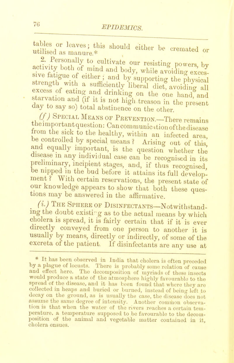 EPIDEMICS. ^^ZrJZTJe*^ or 2. Pei^onally to cultivate our resisting powers bv activity both of mmd and body, while avoiding exces sive f^itjgue of either ; and by supporting the ?hy^ cal strength with a sufficiently liberil diett avoiding al excess of eatmg and drinking on the one hand^and dawo r f f l^igJ-treason in the pr;sent day to say so) total abstinence on the other. {/) Special Means OF Prevention.—There remains theimportantquestion:Cancomraunic.tionofthedisease from the sick to the healthy, within an infected area be controlled by special means ? Arising out of this' and equally important, is the question whether the disease m any individual case can be recognised in its preliminary, incipient stages, and, if thus recoo-nised be nipped in the bud before it attains its full develop- ment ? With certain reservations, the present state of our knowledge appears to show that both these ques- tions may be answered in the affirmative. _ (i.) The Sphere of Disinfectants—Notwithstand- ing the doubt existi-g as to the actual means by which cholera is spread, it is fairly certain that if it is ever directly conveyed from one person to another it is usually by means, directly or indirectly, of some of the excreta of the patient. If disinfectants are any use at * It has been observed in India that cholera is often preceded by a plague of locu.sts. There is probably some relation of cause and effect here. The decomposition of myriads of these insects would produce a state of the atmosphere highly favourable to the spread of the disease, and it has been found that where they are collected in heaps and buried or burned, instead of being left to decay on the ground, as is usually the case, the disease does not assume the same degree of intensity. Another common observa- tion is that when the water of the rivers reaches a certain tem- perature, a temperatiu-e supposed to be favourable to the decom- position of the animal and vegetable matter contained in it, cholera ensues.