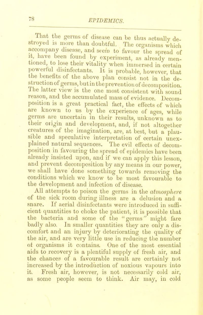 lhat the germs of disease can be thus actually de- stroyed IS more than doubtful. The organisms which accompany disease, and seem to favour the spread of it, have been found by experiment, as already men- tioned, to lose their vitality when immersed in certain powerful disinfectants. It is probable, however, that the benefits of the above plan consist not in the de- struction of germs, butintheprevention of decomposition. The latter view is the one most consistent with sound reason, and the accumulated mass of evidence. Decom- position is a great practical fact, the effects of which are known to us by the experience of ages, while germs are uncertain in their results, unknown as to their origin and development, and, if not altogether creatures of the imagination, are, at best, but a plau- sible and speculative interpretation of certain unex- plained natural sequences. The evil effects of decom- position m fiivouring the spread of epidemics have been already insisted upon, and if we can apply this lesson, and prevent decomposition by any means in our power, we shall have done something towards removing the conditions which we know to be most favourable to the development and infection of disease. All attempts to poison the germs in the atmosphe7-e of the sick room during illness are a delusion and a snare. If aerial disinfectants were introduced in suffi- cient quantities to choke the patient, it is possible that the bacteria and some of the germs'' might fare badly also. In smaller quantities they are only a dis- comfort and an injury by deteriorating the quality of the air, and are very little use in reducing the number ot organisms it contains. One of the most essential aids to recovery is a plentiful supply of fresh air, and the chances of a favourable result are certainly not increased by the introdiiction of noxious vapours into it. Fresh air, however, is not necessarily cold air, as some people seem to think. Air may, in cold