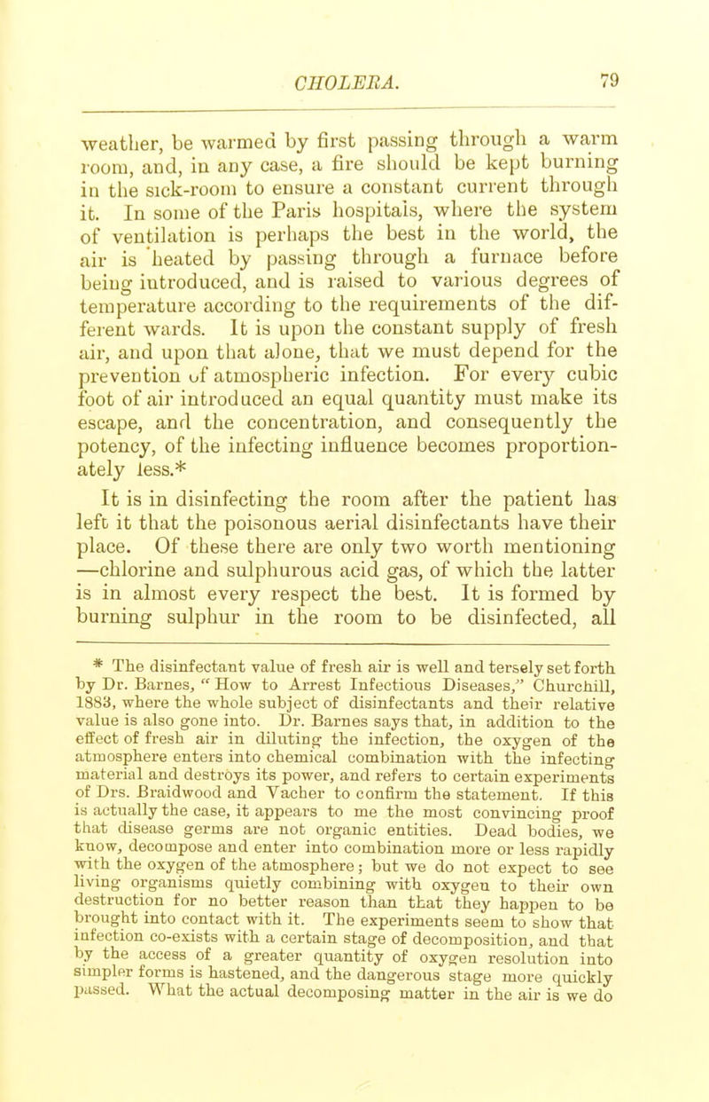 weather, be warmed by first passing through a warm room, and, in any case, a fire should be kept burning in the sick-room to ensure a constant current through it. In some of the Paris hospitals, where the system of ventilation is perhaps the best in the world, the air is heated by passing through a furnace before being introduced, and is raised to various degrees of temperature according to the requirements of the dif- ferent wards. It is upon the constant supply of fresh air, and upon that alone, that we must depend for the prevention uf atmospheric infection. For every cubic foot of air introduced an equal quantity must make its escape, and the concentration, and consequently the potency, of the infecting influence becomes proportion- ately less.* It is in disinfecting the room after the patient has left it that the poisonous aerial disinfectants have their place. Of these there are only two worth mentioning —chlorine and sulphurous acid gas, of which the latter is in almost every respect the best. It is formed by burning sulphur in the room to be disinfected, all * The disinfectant value of fresh air is well and tersely set forth by Dr. Barnes,  How to Arrest Infectious Diseases, Churchill, 1883, where the whole subject of disinfectants and their relative value is also gone into. Dr. Barnes says that, in addition to the effect of fresh air in diluting the infection, the oxygen of the atmosphere enters into chemical combination with the infecting material and destroys its power, and refers to certain experiments of Drs. Braidwood and Vacher to confirm the statement. If this is actually the case, it appears to me the most convincing proof that disease germs are not organic entities. Dead bodies, we know, decompose and enter into combination more or less rapidly with the oxygen of the atmosphere; but we do not expect to see living organisms qiuetly combining with oxygen to their own destruction for no better reason than that they happen to be brought into contact with it. The experiments seem to show that infection co-exists with a certain stage of decomposition, and that by the access of a greater quantity of oxygen resolution into simpler forms is hastened, and the dangerous stage more quickly passed. What the actual decomposing matter in the air is we do