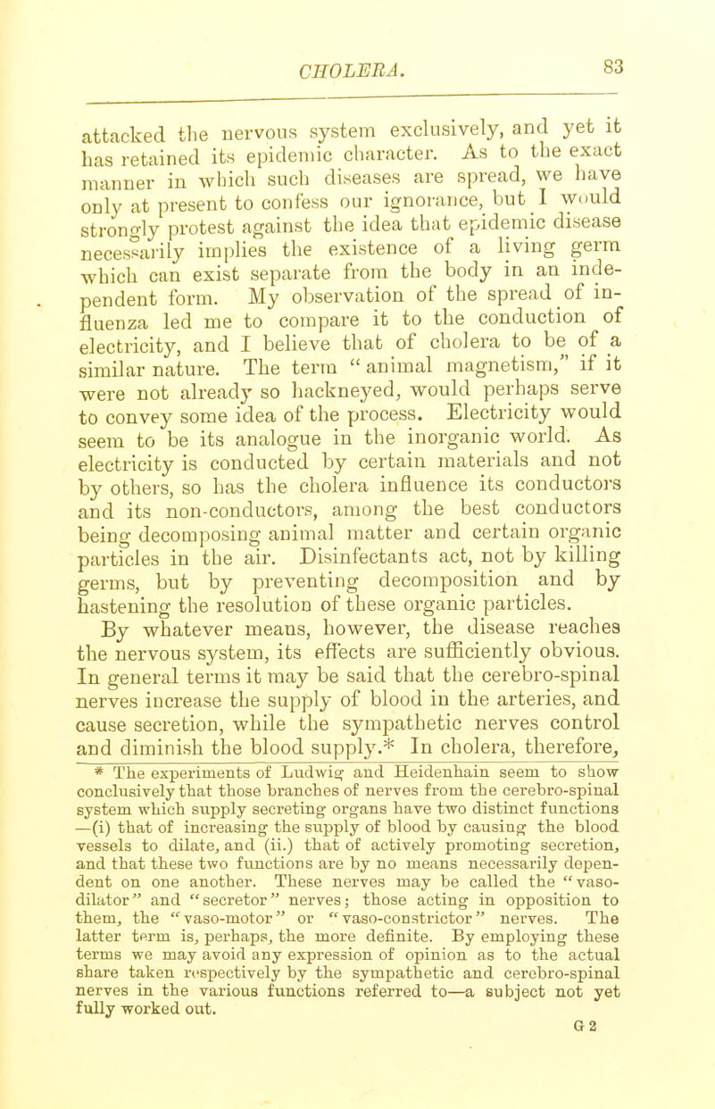 attacked the nervous system exclusively, and yet it has retained its epidemic cliaracter. As to the exact manner in which such diseases are spread, we have only at present to confess our ignorance, hut I would strongly protest against the idea that epidemic disease necessarily implies the existence of a living germ which can exist separate from the body in an inde- pendent form. My observation of the spread of in- fluenza led me to compare it to the conduction of electricity, and I believe that of cholera to be of a similar nature. The terra animal magnetism, if it were not already so hackneyed, would perhaps serve to convey some idea of the process. Electricity would seem to be its analogue in the inorganic world. As electricity is conducted by certain materials and not by others, so has the cholera influence its conductors and its non-conductors, among the best conductors being decomposing animal matter and certain organic particles in the air. Disinfectants act, not by killing germs, but by preventing decomposition and by hastening the resolution of these organic particles. By whatever means, however, the disease reaches the nervous system, its effects are sufficiently obvious. In general terms it may be said that the cerebro-spinal nerves increase the supply of blood in the arteries, and cause secretion, while the sympathetic nerves control and diminish the blood supply.* In cholera, therefore, * The experiments of Ludwiaj and Heidenhain seem to show conclusively that those branches of nerves from the cerebro-spinal system which supply secreting organs have two distinct functions —(i) that of increasing the supply of blood by causing the blood vessels to dilate, and (ii.) that of actively promoting secretion, and that these two fu.nctions are by no means necessarily depen- dent on one another. These nerves may be called the vaso- dilator and secretor nerves; those acting in opposition to them, the vaso-motor or vaso-constricter nerves. The latter term is, perhaps, the more definite. By employing these terms we may avoid any expression of opinion as to the actual share taken respectively by the sympathetic and cerebro-spinal nerves in the various functions referred to—a subject not yet fully worked out. G2