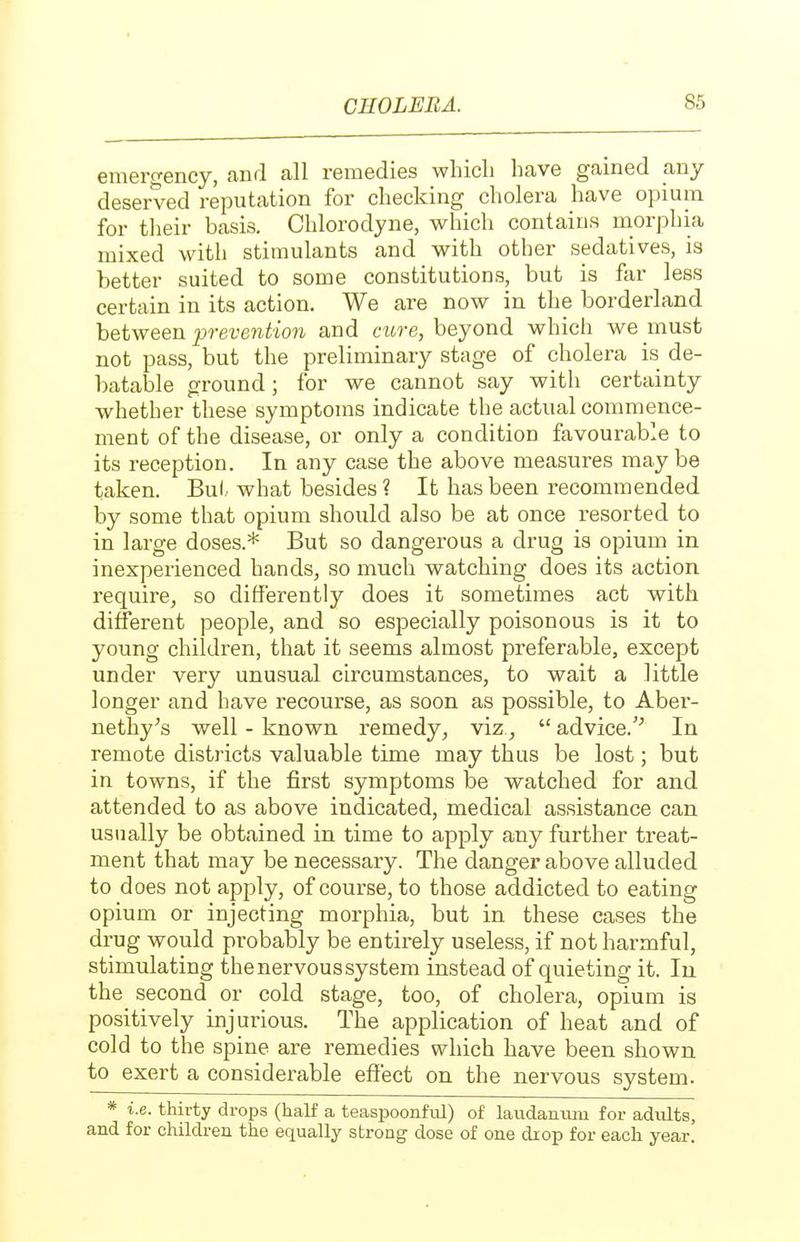emergency, and all remedies wliicli have gained any deserved reputation for checking cholera have opium for tlieir basis, Chlorodyne, which contains morphia mixed with stimulants and with other sedatives, is better suited to some constitutions, but is far less certain in its action. We are now in the borderland between prevention and cure, beyond which we must not pass, but the preliminary stage of cholera is de- batable ground; for we cannot say with certainty whether these symptoms indicate the actual commence- ment of the disease, or only a condition favourable to its reception. In any case the above measures maybe taken. But what besides ? It has been recommended by some that opium should also be at once resorted to in large doses.* But so dangerous a drug is opium in inexperienced hands, so much watching does its action require^ so differently does it sometimes act with different people, and so especially poisonous is it to young children, that it seems almost preferable, except under very unusual circumstances, to wait a little longer and have recourse, as soon as possible, to Aber- nethy^s well - known remedy, viz,  advice.'^ In remote districts valuable time may thus be lost; but in towns, if the first symptoms be watched for and attended to as above indicated, medical assistance can usually be obtained in time to apply any further treat- ment that may be necessary. The danger above alluded to does not apply, of course, to those addicted to eating opium or injecting morphia, but in these cases the drug would probably be entirely useless, if not harmful, stimulating the nervous system instead of quieting it. In the second or cold stage, too, of cholera, opium is positively injurious. The application of heat and of cold to the spine are remedies which have been shown to exert a considerable effect on the nervous system. * i.e. thirty drops (half a teaspoonM) of laudaniuu for adults, and for children the equally strong dose of one drop for each year.