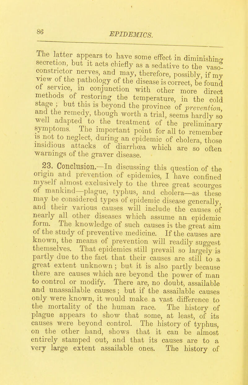 t EPIDEMICS. The latter appears to have some effect in diminishin'r secretion, but it acts chiefly as a sedative to the vaso^- constrictor nerves, and may, therefore, possibly, if my Tiew of the pathology of the disease is correct, be found of service, m conjunction with other more direct methods of restoring the temperature, in the cold stage , but this Ls beyond the province of prevention, and the remedy, though worth a trial, seems hardly so well adapted to the treatment of the preliminary symptoms. The important point for all to remember IS not to neglect, during an epidemic of cholera, those insidious attacks of diarrhoea which are so often warnings of the graver disease. 23. Conclusion.—In discussing this question of the origin and prevention of epidemics, I have conflned myself almost exclusively to the three great scourges of mankind—phigue, typhus, and cholera—as these may be considered types of epidemic disease generally, and their various causes will include the causes of nearly all other diseases which assume an epidemic form. The knowledge of such causes is the great aim of the study of preventive medicine. If the causes are known, the means of prevention will readily suggest themselves. That epidemics still prevail so largely is partly due to the fact that their causes are still to a great extent unknown; hut it is also partly because there are causes which are beyond the power of man to control or modify. There are, no doubt, assailable and unassailable causes; but if the assailable causes only were known, it would make a vast difference to the mortality of the human race. The history of plague appears to show that some, at least, of its causes were beyond control. The history of typhus, on the other hand, shows that it can be almost entirely stamped out, and that its causes are to a very large extent assailable ones. The history of