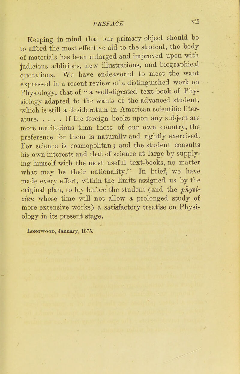 VU Keeping in mind that our primary object should be to afford the most effective aid to the student, the body of materials has been enlarged and improved upon with judicious additions, new illustrations, and biographical quotations. We have endeavored to meet the want expressed in a recent review of a distinguished work on Physiology, that of  a well-digested text-book of Phy- siology adapted to the wants of the advanced student, which is still a desideratum in American scientific liter- ature If the foreign books upon any subject are more meritorious than those of our own country, the preference for them is naturally and rightly exercised. For science is cosmopolitan; and the student consults his own interests and that of science at large by supply- ing: himself with the most useful text-books, no matter what may be their nationality. In brief, we have made every effort, within the limits assigned us by the original plan, to lay before the student (and the physi- cian whose time will not allow a prolonged study of more extensive works) a satisfactory treatise on Physi- ology in its present stage. LoNGwooD, January, 1876.