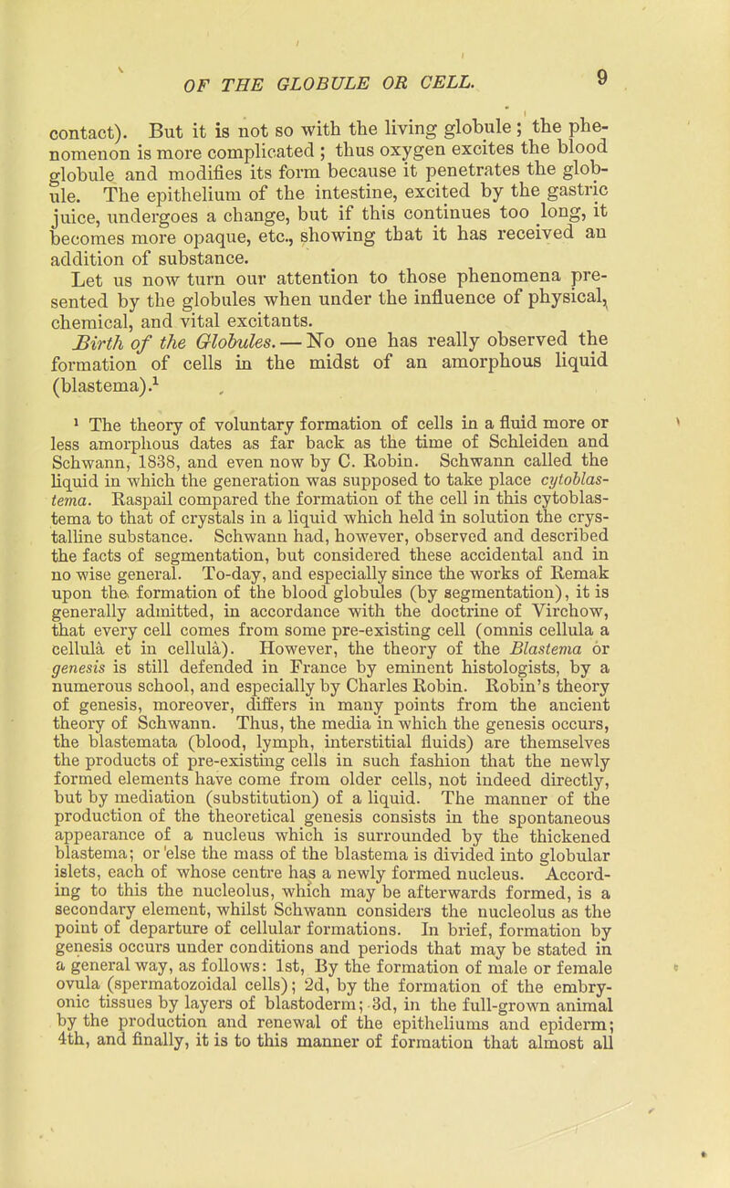 contact). But it is not so with the living globule; the phe- nomenon is more complicated ; thus oxygen excites the blood globule and modifies its form because it penetrates the glob- ule. The epithelium of the intestine, excited by the gastric juice, undergoes a change, but if this continues too long, it becomes more opaque, etc., showing that it has received an addition of substance. Let us now turn our attention to those phenomena pre- sented by the globules when under the influence of physical, chemical, and vital excitants. JBirth of the Globules. — No one has really observed the formation of cells in the midst of an amorphous liquid (blastema).^ * The theory of voluntary formation of cells in a fluid more or > less amorphous dates as far back as the time of Schleiden and Schwann, 1838, and even now by C. Robin. Schwann called the liquid in which the generation was supposed to take place cytoUas- tema. Raspail compared the formation of the cell in this cytoblas- tema to that of crystals in a liquid which held in solution the crys- talhne substance. Schwann had, however, observed and described the facts of segmentation, but considered these accidental and in no wise general. To-day, and especially since the works of Remak upon the> formation of the blood globules (by segmentation), it is generally admitted, in accordance with the doctrine of Virchow, that every cell comes from some pre-existing cell (omnis cellula a cellula et in cellula). However, the theory of the Blastema or genesis is still defended in France by eminent histologists, by a numerous school, and especially by Charles Robin. Robin's theory of genesis, moreover, diJffers in many points from the ancient theory of Schwann. Thus, the media in which the genesis occurs, the blastemata (blood, lymph, interstitial fluids) are themselves the products of pre-existmg cells in such fashion that the newly formed elements have come from older cells, not indeed directly, but by mediation (substitution) of a liquid. The manner of the production of the theoretical genesis consists in the spontaneous appearance of a nucleus which is surrounded by the thickened blastema; or 'else the mass of the blastema is divided into globular islets, each of whose centre has a newly formed nucleus. Accord- ing to this the nucleolus, which may be afterwards formed, is a secondary element, whilst Schwann considers the nucleolus as the point of departure of cellular formations. In brief, formation by genesis occurs under conditions and periods that may be stated in a general way, as follows: 1st, By the formation of male or female « ovula (spermatozoidal cells); 2d, by the formation of the embry- onic tissues by layers of blastoderm; 3d, in the full-grown animal by the production and renewal of the epitheliums and epiderm; 4th, and finally, it is to this manner of formation that almost all ft