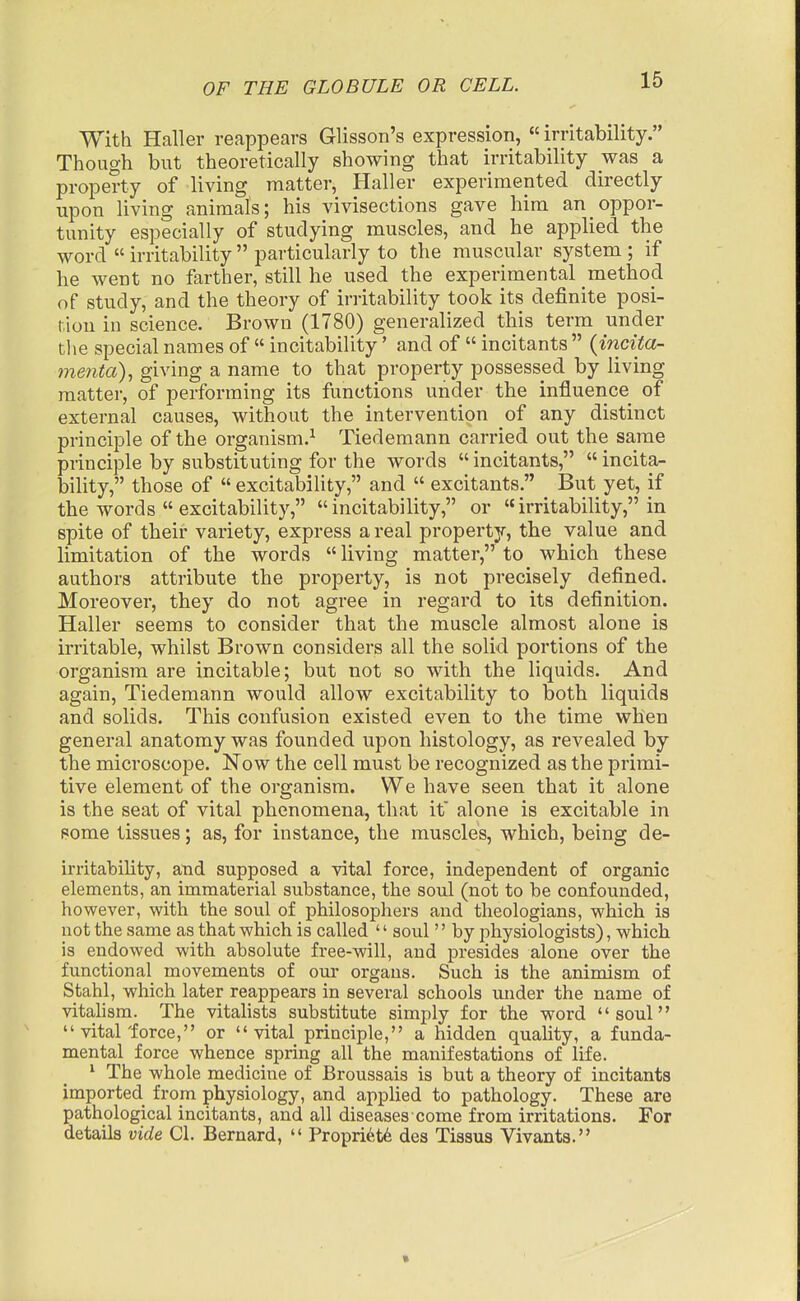 With Haller reappears Glisson's expression, «irritability. Though but theoretically showing that irritability was a property of living matter, Haller experimented directly upon living animals; his vivisections gave him an oppor- tunity especially of studying muscles, and he applied the word irritability particularly to the muscular system ; if he went no farther, still he used the experimental method of study, and the theory of irritability took its deiinite posi- tion in science. Brown (1780) generalized this term under the special names of incitability' and of incitants {incita- menta), giving a name to that property possessed by living matter, of performing its functions under the influence of external causes, without the intervention of any distinct principle of the organism.^ Tiedemann carried out the same principle by substituting for the words incitants, incita- bility, those of excitability, and excitants. But yet, if the words excitability, incitability, or irritability, in spite of their variety, express a real property, the value and limitation of the words living matter, to which these authors attribute the property, is not precisely defined. Moreover, they do not agree in regard to its definition. Haller seems to consider that the muscle almost alone is irritable, whilst Brown considers all the solid portions of the organism are incitable; but not so with the liquids. And again, Tiedemann would allow excitability to both liquids and solids. This confusion existed even to the time when general anatomy was founded upon histology, as revealed by the microscope. Now the cell must be recognized as the primi- tive element of the organism. We have seen that it alone is the seat of vital phenomena, that it' alone is excitable in pome tissues; as, for instance, the muscles, which, being de- irritability, and supposed a vital force, independent of organic elements, an immaterial substance, the soul (not to be confounded, however, with the soul of philosophers and theologians, which is not the same as that which is called '' soul'' by physiologists), which is endowed with absolute free-will, and presides alone over the functional movements of our organs. Such is the animism of Stahl, which later reappears in several schools mider the name of vitahsm. The vitalists substitute simply for the word soul vital'force, or vital principle, a hidden quahty, a funda- mental force whence spring all the manifestations of life. ' The whole medicine of Broussais is but a theory of incitants imported from physiology, and applied to pathology. These are pathological incitants, and all diseases come from irritations. For details vide CI. Bernard, Propri6t6 des Tissus Vivants.