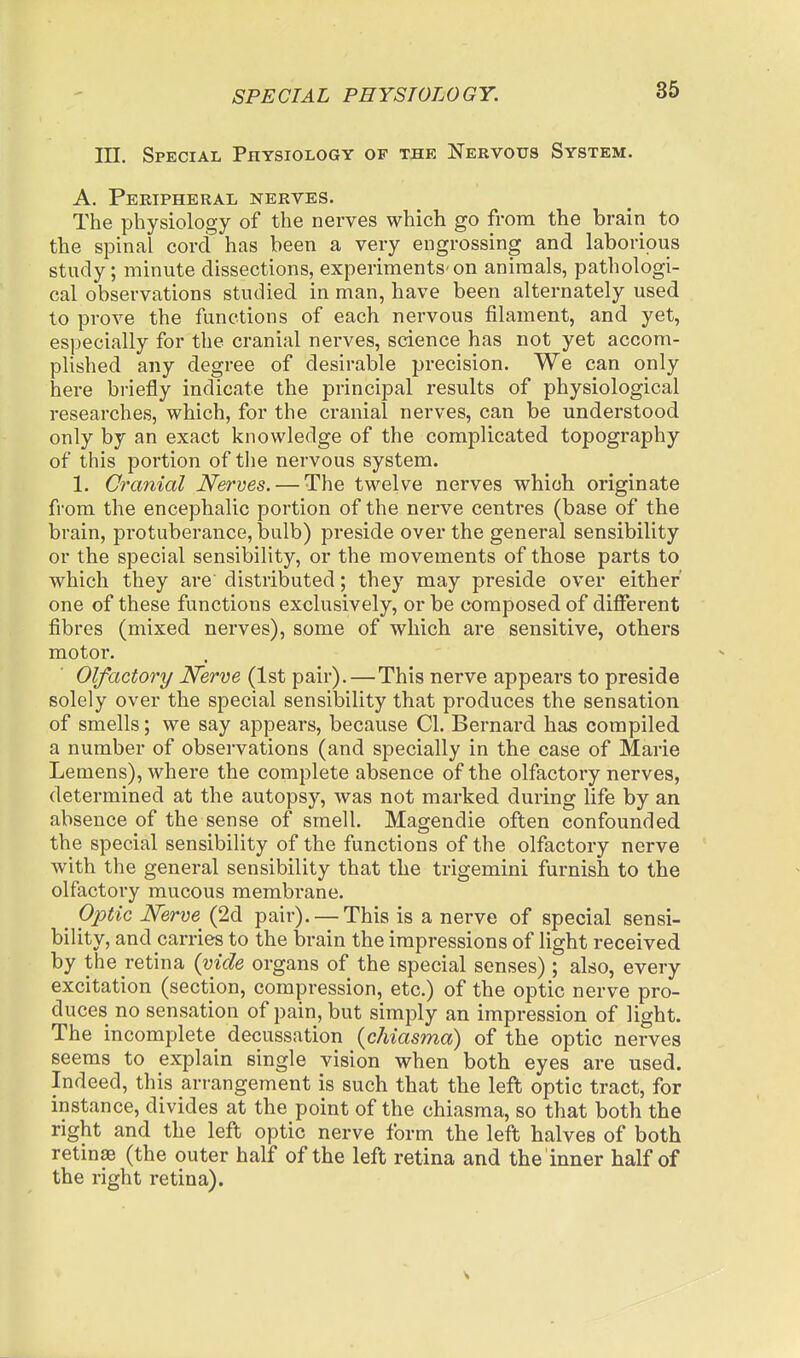 III. Special Physiology of the Nebvous System. A. Peripheral nerves. The physiology of the nerves which go from the brain to the spinal cord has been a very engrossing and laborious study; minute dissections, experiments-on animals, pathologi- cal observations studied in man, have been alternately used to prove the functions of each nervous filament, and yet, especially for the cranial nerves, science has not yet accom- plished any degree of desirable precision. We can only here briefly indicate the principal results of physiological researches, which, for the cranial nerves, can be understood only by an exact knowledge of the complicated topography of this portion of the nervous system. 1. Cranial Nerves. — The twelve nerves which originate from the encephalic portion of the nerve centres (base of the brain, protuberance, bulb) preside over the general sensibility or the special sensibility, or the movements of those parts to which they are distributed; they may preside over either one of these functions exclusively, or be composed of different fibres (mixed nerves), some of which are sensitive, others motor. Olfactory Nerve (1st pair).—This nerve appears to preside solely over the special sensibility that produces the sensation of smells; we say appears, because CI. Bernard has compiled a number of observations (and specially in the case of Marie Leniens), where the complete absence of the olfactory nerves, determined at the autopsy, was not marked during life by an absence of the sense of smell. Magendie often confounded the special sensibility of the functions of the olfactory nerve with the general sensibility that the trigemini furnish to the olfactory mucous membrane. ^ Optic Nerve^ (2d pair). — This is a nerve of special sensi- bility, and carries to the brain the impressions of light received by the retina {vide organs of the special senses) ; also, every excitation (section, compression, etc.) of the optic nerve pro- duces no sensation of pain, but simply an impression of light. The incomplete decussation {chiasma) of the optic nerves seems to explain single vision when both eyes are used. Indeed, this arrangement is such that the left optic tract, for instance, divides at the point of the chiasma, so that both the right and the left optic nerve form the left halves of both retinae (the outer half of the left retina and the inner half of the right retina).