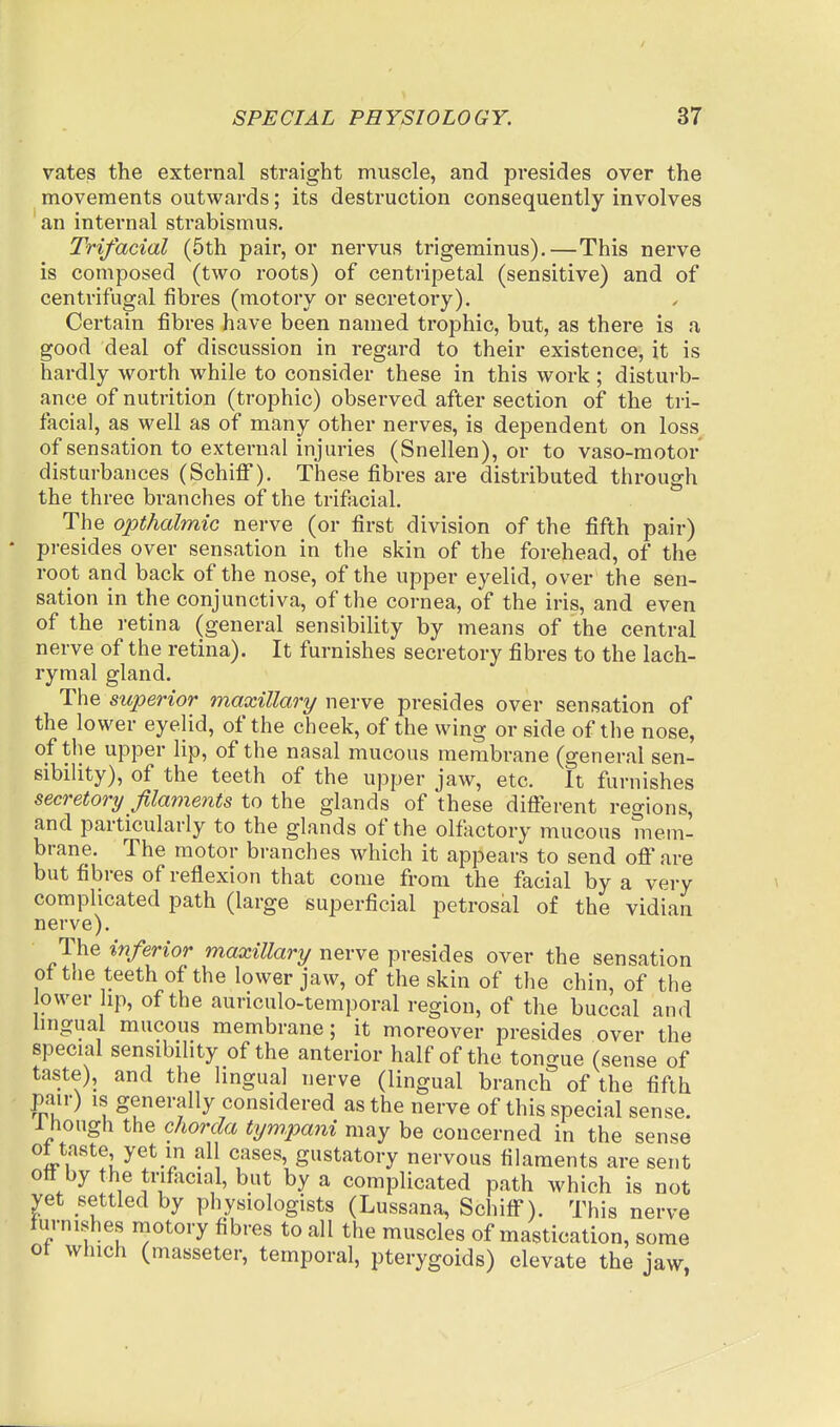 vates the external straight muscle, and presides over the movements outwards; its destruction consequently involves an internal strabismus. Trifacial (5th pair, or nervus trigeminus).—This nerve is composed (two roots) of centripetal (sensitive) and of centrifugal fibres (motory or secretory). Certain fibres have been named trophic, but, as there is a good deal of discussion in regard to their existence, it is hardly worth while to consider these in this work; disturb- ance of nutrition (trophic) observed after section of the tri- facial, as well as of many other nerves, is dependent on loss^ of sensation to external injuries (Snellen), or to vaso-motor disturbances (Schiff). Thiese fibres are distributed through the three branches of the trifacial. The opthalmic nerve (or first division of the fifth pair) presides over sensation in the skin of the forehead, of the root and back of the nose, of the upper eyelid, over the sen- sation in the conjunctiva, of the cornea, of the iris, and even of the retina (general sensibility by means of the central nerve of the retina). It furnishes secretory fibres to the lach- rymal gland. The superior maxillary werve presides over sensation of the lower eyelid, of the cheek, of the wing or side of the nose, of the upper lip, of the nasal mucous membrane (general sen- sibility), of the teeth of the upper jaw, etc. It furnishes secretory filaments to the glands of these difierent regions, and particularly to the glands of the olfactory mucous niem- brane. The motor branches which it appears to send ofi'are but fibres of reflexion that come from the facial by a very complicated path (large superficial petrosal of the vidian nerve). The inferior maxillary nerve presides over the sensation of tfie teeth of the lower jaw, of the skin of the chin, of the ower hp, of the auriculo-temporal region, of the buccal and hngual mucous membrane; it moreover presides over the special sensibility of the anterior half of the tongue (sense of taste), and the hngual nerve (lingual branch of the fifth pair) IS generally considered as the nerve of this special sense. 1 hough the chorda tym.pani may be concerned in the sense ot taste yet in all cases, gustatory nervous filaments are sent oft by the trifiicial, but by a complicated path which is not yet settled by physiologists (Lussana, Schiff). This nerve furnishes motory fibres to all the muscles of mastication, some ot which (masseter, temporal, pterygoids) elevate the jaw,